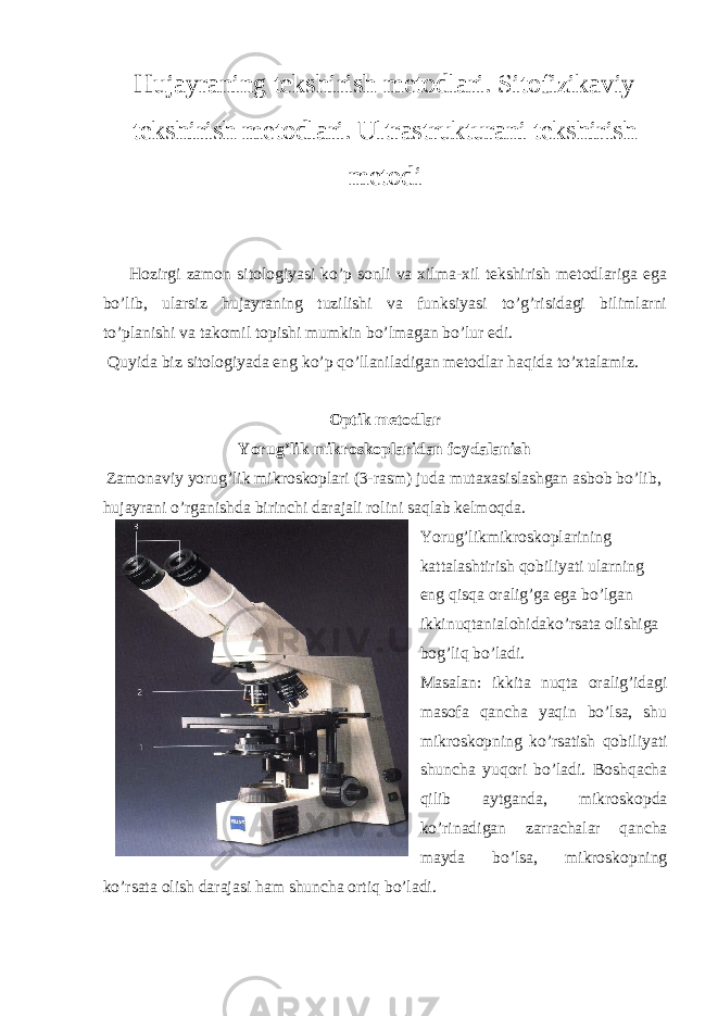 Hujayraning tekshirish metodlari. Sitofizikaviy tekshirish metodlari. Ultrastrukturani tekshirish metodi Hozirgi zamon sitologiyasi ko’p sonli va xilma-xil tekshirish metodlariga ega bo’lib, ularsiz hujayraning tuzilishi va funksiyasi to’g’risidagi bilimlarni to’planishi va takomil topishi mumkin bo’lmagan bo’lur edi. Quyida biz sitologiyada eng ko’p qo’llaniladigan metodlar haqida to’xtalamiz. Optik metodlar Yorug’lik mikroskoplaridan foydalanish Zamonaviy yorug’lik mikroskoplari (3-rasm) juda mutaxasislashgan asbob bo’lib, hujayrani o’rganishda birinchi darajali rolini saqlab kelmoqda. Yorug’likmikroskoplarining kattalashtirish qobiliyati ularning eng qisqa oralig’ga ega bo’lgan ikkinuqtanialohidako’rsata olishiga bog’liq bo’ladi. Masalan: ikkita nuqta oralig’idagi masofa qancha yaqin bo’lsa, shu mikroskopning ko’rsatish qobiliyati shuncha yuqori bo’ladi. Boshqacha qilib aytganda, mikroskopda ko’rinadigan zarrachalar qancha mayda bo’lsa, mikroskopning ko’rsata olish darajasi ham shuncha ortiq bo’ladi. 