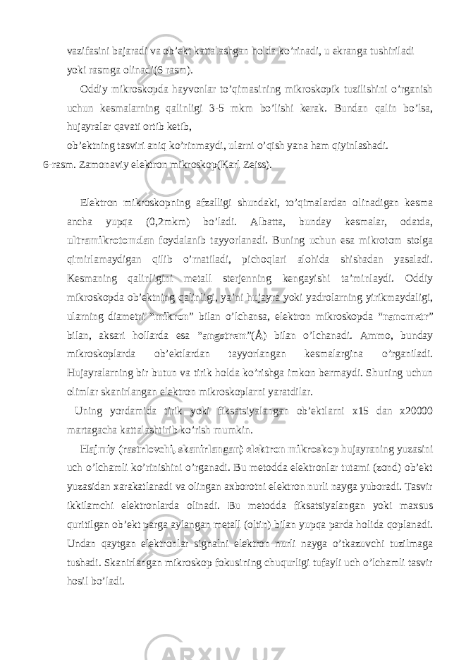 vazifasini bajaradi va ob’ekt kattalashgan holda ko’rinadi, u ekranga tushiriladi yoki rasmga olinadi(6 rasm). Oddiy mikroskopda hayvonlar to’qimasining mikroskopik tuzilishini o’rganish uchun kesmalarning qalinligi 3-5 mkm bo’lishi kerak. Bundan qalin bo’lsa, hujayralar qavati ortib ketib, ob’ektning tasviri aniq ko’rinmaydi, ularni o’qish yana ham qiyinlashadi. 6-rasm. Zamonaviy elektron mikroskop(Karl Zeiss). Elektron mikroskopning afzalligi shundaki, to’qimalardan olinadigan kesma ancha yupqa (0,2mkm) bo’ladi. Albatta, bunday kesmalar, odatda, ultramikrotomdan foydalanib tayyorlanadi. Buning uchun esa mikrotom stolga qimirlamaydigan qilib o’rnatiladi, pichoqlari alohida shishadan yasaladi. Kesmaning qalinligini metall sterjenning kengayishi ta’minlaydi. Oddiy mikroskopda ob’ektning qalinligi, ya’ni hujayra yoki yadrolarning yirikmaydaligi, ularning diametri “ mikron ” bilan o’lchansa, elektron mikroskopda “ nanometr ” bilan, aksari hollarda esa “ angstrem ”( Å ) bilan o’lchanadi. Ammo, bunday mikroskoplarda ob’ektlardan tayyorlangan kesmalargina o’rganiladi. Hujayralarning bir butun va tirik holda ko’rishga imkon bermaydi. Shuning uchun olimlar skanirlangan elektron mikroskoplarni yaratdilar. Uning yordamida tirik yoki fiksatsiyalangan ob’ektlarni x15 dan x20000 martagacha kattalashtirib ko’rish mumkin. Hajmiy (rastrlovchi, skanirlangan) elektron mikroskop hujayraning yuzasini uch o’lchamli ko’rinishini o’rganadi. Bu metodda elektronlar tutami (zond) ob’ekt yuzasidan xarakatlanadi va olingan axborotni elektron nurli nayga yuboradi. Tasvir ikkilamchi elektronlarda olinadi. Bu metodda fiksatsiyalangan yoki maxsus quritilgan ob’ekt parga aylangan metall (oltin) bilan yupqa parda holida qoplanadi. Undan qaytgan elektronlar signalni elektron nurli nayga o’tkazuvchi tuzilmaga tushadi. Skanirlangan mikroskop fokusining chuqurligi tufayli uch o’lchamli tasvir hosil bo’ladi. 