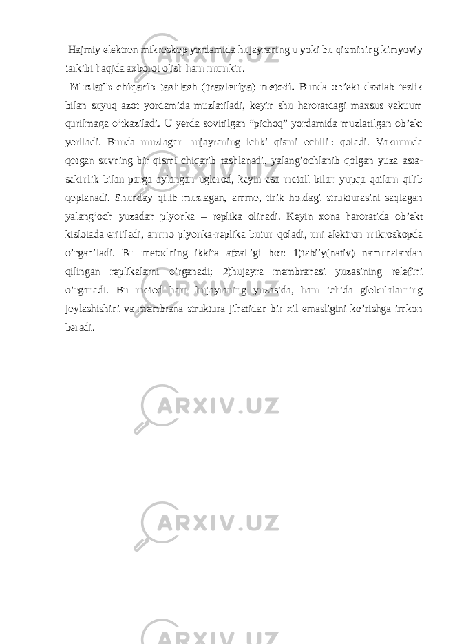  Hajmiy elektron mikroskop yordamida hujayraning u yoki bu qismining kimyoviy tarkibi haqida axborot olish ham mumkin. Muzlatib chiqarib tashlash (travleniya) metodi. Bunda ob’ekt dastlab tezlik bilan suyuq azot yordamida muzlatiladi, keyin shu haroratdagi maxsus vakuum qurilmaga o’tkaziladi. U yerda sovitilgan “pichoq” yordamida muzlatilgan ob’ekt yoriladi. Bunda muzlagan hujayraning ichki qismi ochilib qoladi. Vakuumda qotgan suvning bir qismi chiqarib tashlanadi, yalang’ochlanib qolgan yuza asta- sekinlik bilan parga aylangan uglerod, keyin esa metall bilan yupqa qatlam qilib qoplanadi. Shunday qilib muzlagan, ammo, tirik holdagi strukturasini saqlagan yalang’och yuzadan plyonka – replika olinadi. Keyin xona haroratida ob’ekt kislotada eritiladi, ammo plyonka-replika butun qoladi, uni elektron mikroskopda o’rganiladi. Bu metodning ikkita afzalligi bor: 1)tabiiy(nativ) namunalardan qilingan replikalarni o’rganadi; 2)hujayra membranasi yuzasining relefini o’rganadi. Bu metod ham hujayraning yuzasida, ham ichida globulalarning joylashishini va membrana struktura jihatidan bir xil emasligini ko’rishga imkon beradi. 