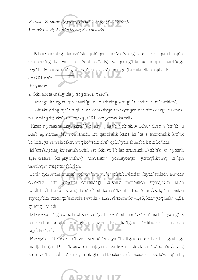  3-rasm. Zamonaviy yorug’lik mikroskopi(Karl Zeiss). 1-kondensori; 2-ob’ektivlar; 3-okulyarlar . Mikroskopning ko’rsatish qobiliyati ob’ektivning aperturasi ya’ni optik sistemaning ishlovchi teshigini kattaligi va yorug’likning to’lqin uzunligiga bog’liq. Mikroskopning ko’rsatish darajasi quyidagi formula bilan topiladi:  a= 0,61 n sin  bu yerda: a- ikki nuqta oralig’idagi eng qisqa masofa,  - yorug’likning to’lqin uzunligi, n- muhitning yorug’lik sindirish ko’rsatkichi,  - ob’ektivning optik o’qi bilan ob’ektivga tushayotgan nur o’rtasidagi burchak- nurlarning difraksiya burchagi, 0,61- o’zgarmas kattalik. Kasrning maxrajidagi kattalik n sin  har bir ob’ektiv uchun doimiy bo’lib, u sonli apertura deb nomlanadi. Bu qanchalik katta bo’lsa a shunchalik kichik bo’ladi, ya’ni mikroskopning ko’rsata olish qobiliyati shuncha katta bo’ladi. Mikroskopning ko’rsatish qobiliyati ikki yo’l bilan orttiriladi:1) ob’ektivning sonli aperturasini ko’paytirish;2) preparatni yoritayotgan yorug’likning to’lqin uzunligini qisqartirish bilan. Sonli aperturani orttirish uchun immersion ob’ektivlardan foydalaniladi. Bunday ob’ektiv bilan preparat o’rtasidagi bo’shliq immersion suyuqliklar bilan to’ldiriladi. Havoni yorug’lik sindirish ko’rsatikichini 1 ga teng desak, immersion suyuqliklar qatoriga kiruvchi suvniki - 1,33, gliserinniki -1,45, kedr yog’iniki -1,51 ga teng bo’ladi. Mikroskopning ko’rsata olish qobiliyatini oshirishning ikkinchi usulida yorug’lik nurlarining to’lqin uzunligidan ancha qisqa bo’lgan ultrabinafsha nurlardan foydalaniladi. Biologik mikroskop o’tuvchi yorug’likda yoritiladigan preparatlarni o’rganishga mo’ljallangan. Bu mikroskoplar hujayralar va boshqa ob’ektlarni o’rganishda eng ko’p qo’llaniladi. Ammo, biologik mikroskoplarda asosan fiksatsiya qilinib, 