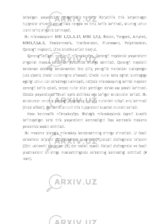 bo’yalgan preparatlarni o’rganilishi mumkin. Ko’pchilik tirik bo’yalmagan hujayralar o’tuvchi yorug’likda rangsiz va tiniq bo’lib ko’rinadi, shuning uchun ularni to’liq o’rganib bo’lmaydi. Bu mikroskoplarni MBI 1,2,3..6..12, MBR 1,2,3, Biolam, Yergaval, Ampival, MBS1,2,3,4..9, Fazakontrastik, Interferension, Fluoressent, Polyarizatsion, Qorong’i maydonli, Ultra binafsha xillari mavjud. Qorong’ilatilgan maydonli mikroskopiya. Qorong’i maydonda preparatlarni o’rganish maxsus kondensor yordamida amalga oshiriladi. Qorong’i maydonli kondensor odatdagi kondensordan farq qilib, yorug’lik manbaidan tushayotgan juda qiyshiq chetki nurlarnigina o’tkazadi. Chetki nurlar katta og’ish burchagiga egaligi uchun ular ob’ektivga tushmaydi, natijada mikroskopning ko’rish maydoni qorong’i bo’lib qoladi, tarqoq nurlar bilan yoritilgan ob’ekt esa yaxshi ko’rinadi. Odatda preparatlarda har xil optik zichlikka ega bo’lgan strukturalar bo’ladi. Bu strukturalar umumiy qorong’i maydonda turlicha nurlanishi tufayli aniq ko’rinadi (tindal effekti). Bu usul bilan turli tirik hujayralarni kuzatish mumkin bo’ladi. Faza kontrastik mikroskopiya. Biologik mikroskoplarda deyarli kuzatib bo’lmaydigan ba’zi tirik preparatlarni kontrastligini faza kontrastik moslama yordamida keskin orttiriladi. Bu moslama biologik mikroskop kondensorining o’rniga o’rnatiladi. U fazali ob’ektivlar to’plami (O),halqasimon plastinka (P),halqali diafragmalar to’plami (D)ni ushlovchi kondensor (K) dan tashkil topadi. Halqali diafragmalar va fazali plastinkalarni bir-biriga moslashtirilganda ob’ektning kontrastligi orttiriladi (4 rasm). 