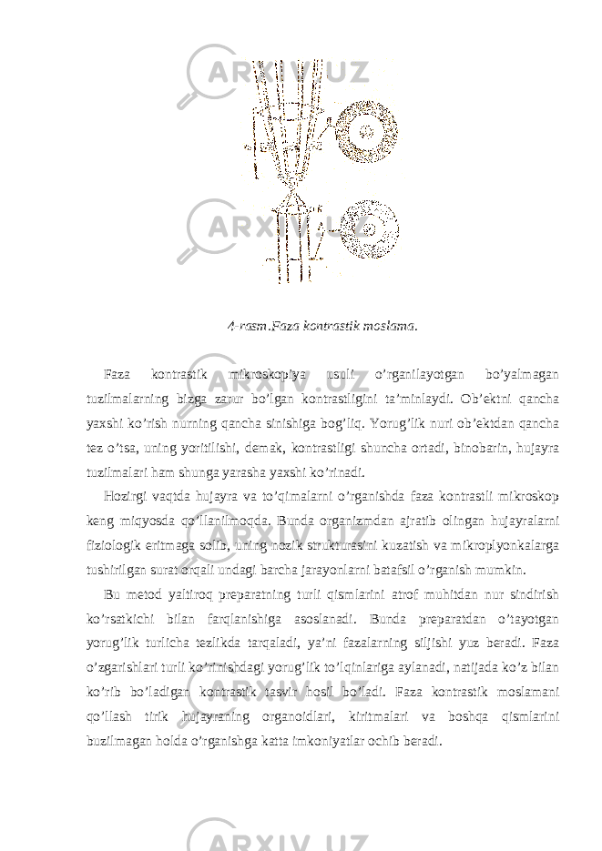  4-rasm.Faza kontrastik moslama . Faza kontrastik mikroskopiya usuli o’rganilayotgan bo’yalmagan tuzilmalarning bizga zarur bo’lgan kontrastligini ta’minlaydi. Ob’ektni qancha yaxshi ko’rish nurning qancha sinishiga bog’liq. Yorug’lik nuri ob’ektdan qancha tez o’tsa, uning yoritilishi, demak, kontrastligi shuncha ortadi, binobarin, hujayra tuzilmalari ham shunga yarasha yaxshi ko’rinadi. Hozirgi vaqtda hujayra va to’qimalarni o’rganishda faza kontrastli mikroskop keng miqyosda qo’llanilmoqda. Bunda organizmdan ajratib olingan hujayralarni fiziologik eritmaga solib, uning nozik strukturasini kuzatish va mikroplyonkalarga tushirilgan surat orqali undagi barcha jarayonlarni batafsil o’rganish mumkin. Bu metod yaltiroq preparatning turli qismlarini atrof muhitdan nur sindirish ko’rsatkichi bilan farqlanishiga asoslanadi. Bunda preparatdan o’tayotgan yorug’lik turlicha tezlikda tarqaladi, ya’ni fazalarning siljishi yuz beradi. Faza o’zgarishlari turli ko’rinishdagi yorug’lik to’lqinlariga aylanadi, natijada ko’z bilan ko’rib bo’ladigan kontrastik tasvir hosil bo’ladi. Faza kontrastik moslamani qo’llash tirik hujayraning organoidlari, kiritmalari va boshqa qismlarini buzilmagan holda o’rganishga katta imkoniyatlar ochib beradi. 