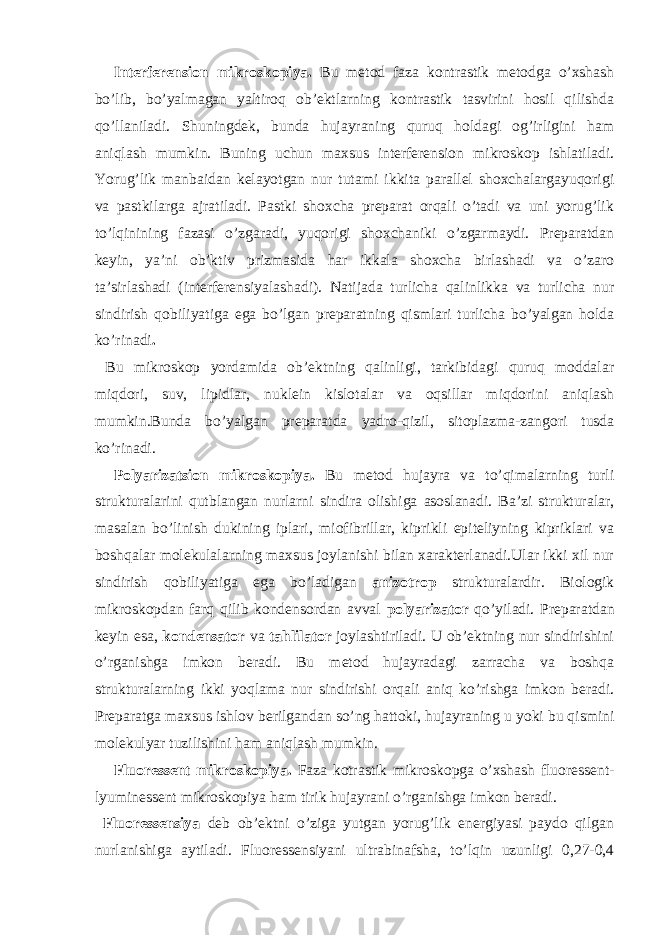 Interferension mikroskopiya. Bu metod faza kontrastik metodga o’xshash bo’lib, bo’yalmagan yaltiroq ob’ektlarning kontrastik tasvirini hosil qilishda qo’llaniladi. Shuningdek, bunda hujayraning quruq holdagi og’irligini ham aniqlash mumkin. Buning uchun maxsus interferension mikroskop ishlatiladi. Yorug’lik manbaidan kelayotgan nur tutami ikkita parallel shoxchalargayuqorigi va pastkilarga ajratiladi. Pastki shoxcha preparat orqali o’tadi va uni yorug’lik to’lqinining fazasi o’zgaradi, yuqorigi shoxchaniki o’zgarmaydi. Preparatdan keyin, ya’ni ob’ktiv prizmasida har ikkala shoxcha birlashadi va o’zaro ta’sirlashadi (interferensiyalashadi). Natijada turlicha qalinlikka va turlicha nur sindirish qobiliyatiga ega bo’lgan preparatning qismlari turlicha bo’yalgan holda ko’rinadi . Bu mikroskop yordamida ob’ektning qalinligi, tarkibidagi quruq moddalar miqdori, suv, lipidlar, nuklein kislotalar va oqsillar miqdorini aniqlash mumkin.Bunda bo’yalgan preparatda yadro-qizil, sitoplazma-zangori tusda ko’rinadi. Polyarizatsion mikroskopiya. Bu metod hujayra va to’qimalarning turli strukturalarini qutblangan nurlarni sindira olishiga asoslanadi. Ba’zi strukturalar, masalan bo’linish dukining iplari, miofibrillar, kiprikli epiteliyning kipriklari va boshqalar molekulalarning maxsus joylanishi bilan xarakterlanadi.Ular ikki xil nur sindirish qobiliyatiga ega bo’ladigan anizotrop strukturalardir. Biologik mikroskopdan farq qilib kondensordan avval polyarizator qo’yiladi. Preparatdan keyin esa, kondensator va tahlilator joylashtiriladi. U ob’ektning nur sindirishini o’rganishga imkon beradi. Bu metod hujayradagi zarracha va boshqa strukturalarning ikki yoqlama nur sindirishi orqali aniq ko’rishga imkon beradi. Preparatga maxsus ishlov berilgandan so’ng hattoki, hujayraning u yoki bu qismini molekulyar tuzilishini ham aniqlash mumkin. Fluoressent mikroskopiya. Faza kotrastik mikroskopga o’xshash fluoressent- lyuminessent mikroskopiya ham tirik hujayrani o’rganishga imkon beradi. Fluoressensiya deb ob’ektni o’ziga yutgan yorug’lik energiyasi paydo qilgan nurlanishiga aytiladi. Fluoressensiyani ultrabinafsha, to’lqin uzunligi 0,27-0,4 