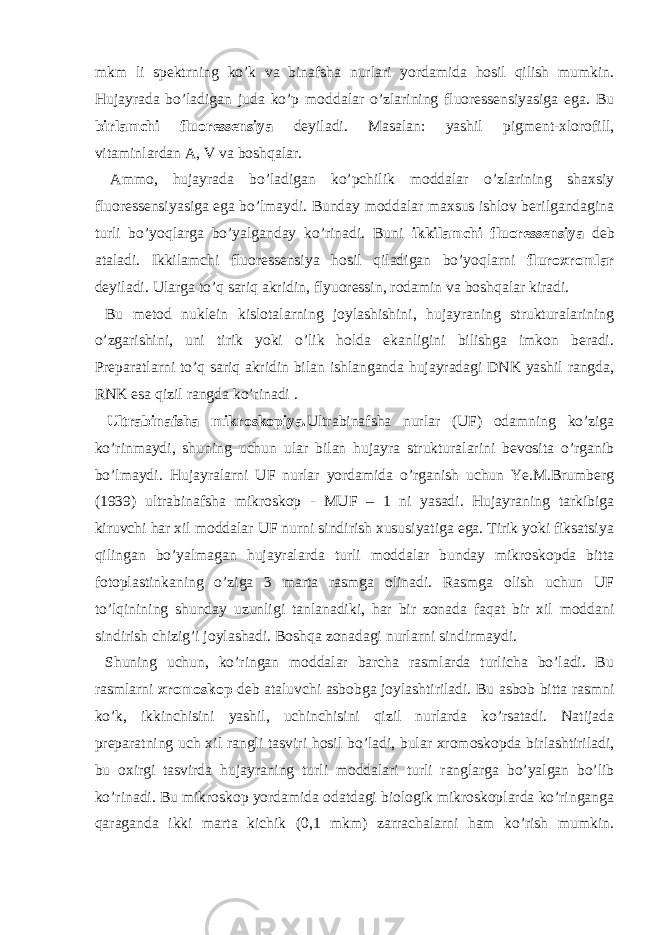 mkm li spektrning ko’k va binafsha nurlari yordamida hosil qilish mumkin. Hujayrada bo’ladigan juda ko’p moddalar o’zlarining fluoressensiyasiga ega. Bu birlamchi fluoressensiya deyiladi. Masalan: yashil pigment-xlorofill, vitaminlardan A, V va boshqalar. Ammo, hujayrada bo’ladigan ko’pchilik moddalar o’zlarining shaxsiy fluoressensiyasiga ega bo’lmaydi. Bunday moddalar maxsus ishlov berilgandagina turli bo’yoqlarga bo’yalganday ko’rinadi. Buni ikkilamchi fluoressensiya deb ataladi. Ikkilamchi fluoressensiya hosil qiladigan bo’yoqlarni fluroxromlar deyiladi. Ularga to’q sariq akridin, flyuoressin, rodamin va boshqalar kiradi. Bu metod nuklein kislotalarning joylashishini, hujayraning strukturalarining o’zgarishini, uni tirik yoki o’lik holda ekanligini bilishga imkon beradi. Preparatlarni to’q sariq akridin bilan ishlanganda hujayradagi DNK yashil rangda, RNK esa qizil rangda ko’rinadi . Ultrabinafsha mikroskopiya. Ultrabinafsha nurlar (UF) odamning ko’ziga ko’rinmaydi, shuning uchun ular bilan hujayra strukturalarini bevosita o’rganib bo’lmaydi. Hujayralarni UF nurlar yordamida o’rganish uchun Ye.M.Brumberg (1939) ultrabinafsha mikroskop - MUF – 1 ni yasadi. Hujayraning tarkibiga kiruvchi har xil moddalar UF nurni sindirish xususiyatiga ega. Tirik yoki fiksatsiya qilingan bo’yalmagan hujayralarda turli moddalar bunday mikroskopda bitta fotoplastinkaning o’ziga 3 marta rasmga olinadi. Rasmga olish uchun UF to’lqinining shunday uzunligi tanlanadiki, har bir zonada faqat bir xil moddani sindirish chizig’i joylashadi. Boshqa zonadagi nurlarni sindirmaydi. Shuning uchun, ko’ringan moddalar barcha rasmlarda turlicha bo’ladi. Bu rasmlarni xromoskop deb ataluvchi asbobga joylashtiriladi. Bu asbob bitta rasmni ko’k, ikkinchisini yashil, uchinchisini qizil nurlarda ko’rsatadi. Natijada preparatning uch xil rangli tasviri hosil bo’ladi, bular xromoskopda birlashtiriladi, bu oxirgi tasvirda hujayraning turli moddalari turli ranglarga bo’yalgan bo’lib ko’rinadi. Bu mikroskop yordamida odatdagi biologik mikroskoplarda ko’ringanga qaraganda ikki marta kichik (0,1 mkm) zarrachalarni ham ko’rish mumkin. 