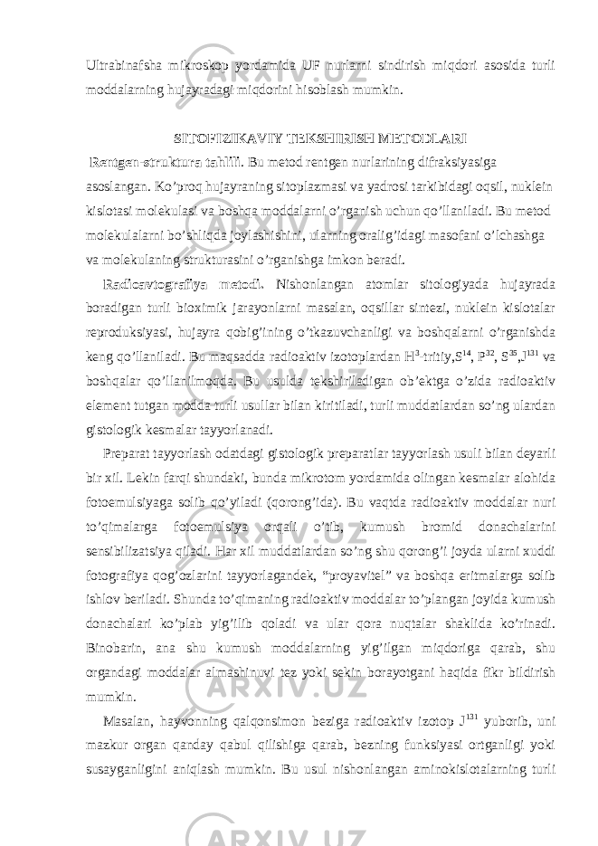 Ultrabinafsha mikroskop yordamida UF nurlarni sindirish miqdori asosida turli moddalarning hujayradagi miqdorini hisoblash mumkin. SITOFIZIKAVIY TEKSHIRISH METODLARI Rentgen-struktura tahlili . Bu metod rentgen nurlarining difraksiyasiga asoslangan. Ko’proq hujayraning sitoplazmasi va yadrosi tarkibidagi oqsil, nuklein kislotasi molekulasi va boshqa moddalarni o’rganish uchun qo’llaniladi. Bu metod molekulalarni bo’shliqda joylashishini, ularning oralig’idagi masofani o’lchashga va molekulaning strukturasini o’rganishga imkon beradi. Radioavtografiya metodi. Nishonlangan atomlar sitologiyada hujayrada boradigan turli bioximik jarayonlarni masalan, oqsillar sintezi, nuklein kislotalar reproduksiyasi, hujayra qobig’ining o’tkazuvchanligi va boshqalarni o’rganishda keng qo’llaniladi. Bu maqsadda radioaktiv izotoplardan H 3 -tritiy,S 14 , P 32 , S 35 ,J 131 va boshqalar qo’llanilmoqda. Bu usulda tekshiriladigan ob’ektga o’zida radioaktiv element tutgan modda turli usullar bilan kiritiladi, turli muddatlardan so’ng ulardan gistologik kesmalar tayyorlanadi. Preparat tayyorlash odatdagi gistologik preparatlar tayyorlash usuli bilan deyarli bir xil. Lekin farqi shundaki, bunda mikrotom yordamida olingan kesmalar alohida fotoemulsiyaga solib qo’yiladi (qorong’ida). Bu vaqtda radioaktiv moddalar nuri to’qimalarga fotoemulsiya orqali o’tib, kumush bromid donachalarini sensibilizatsiya qiladi. Har xil muddatlardan so’ng shu qorong’i joyda ularni xuddi fotografiya qog’ozlarini tayyorlagandek, “proyavitel” va boshqa eritmalarga solib ishlov beriladi. Shunda to’qimaning radioaktiv moddalar to’plangan joyida kumush donachalari ko’plab yig’ilib qoladi va ular qora nuqtalar shaklida ko’rinadi. Binobarin, ana shu kumush moddalarning yig’ilgan miqdoriga qarab, shu organdagi moddalar almashinuvi tez yoki sekin borayotgani haqida fikr bildirish mumkin. Masalan, hayvonning qalqonsimon beziga radioaktiv izotop J 131 yuborib, uni mazkur organ qanday qabul qilishiga qarab, bezning funksiyasi ortganligi yoki susayganligini aniqlash mumkin. Bu usul nishonlangan aminokislotalarning turli 