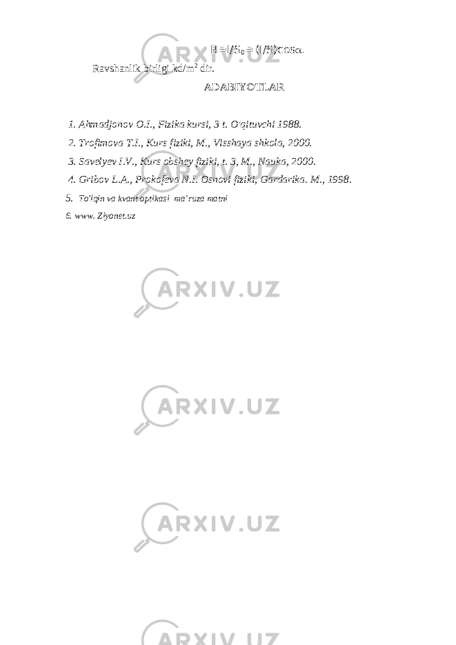 B=I/S 0 = (I/S)c о s  . Ravshanlik birligi kd/m 2 dir. ADABIYOTLAR 1. Ahmadjonov O.I., Fizika kursi, 3 t. O&#39;qituvchi 1988. 2. Trofimova T.I., Kurs fiziki, M., Visshaya shkola, 2000. 3. Savelyev I.V., Kurs obshey fiziki, t. 3, M., Nauka, 2000. 4. Gribov L.A., Prokofeva N.I. Osnovi fiziki, Gardarika. M., 1998. 5. To&#39;lqin va kvant optikasi ma’ruza matni 6. www. Ziyonet.uz 