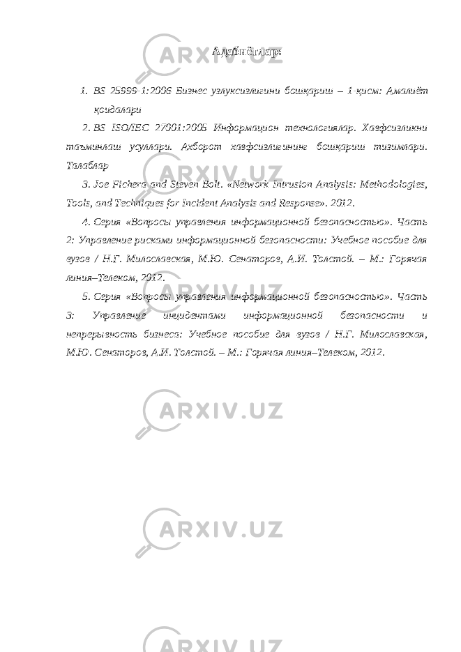 Адабиётлар : 1. BS 25999-1:2006 Бизнес узлуксизлигини бошқариш – 1- қисм : Амалиёт қоидалари 2. BS ISO / IEC 27001:2005 Информацион технологиялар. Хавфсизликни таъминлаш усуллари. Ахборот хавфсизлигининг бошқариш тизимлари. Талаблар 3. Joe Fichera and Steven Bolt. «Network Intrusion Analysis: Methodologies, Tools, and Techniques for Incident Analysis and Response». 2012. 4. Серия «Вопросы управления информационной безопасностью». Часть 2: Управление рисками информационной безопасности: Учебное пособие для вузов / Н.Г. Милославская, М.Ю. Сенаторов, А.И. Толстой. – М.: Горячая линия–Телеком, 2012. 5. Серия «Вопросы управления информационной безопасностью». Часть 3: Управление инцидентами информационной безопасности и непрерывность бизнеса: Учебное пособие для вузов / Н.Г. Милославская, М.Ю. Сенаторов, А.И. Толстой. – М.: Горячая линия–Телеком, 2012. 