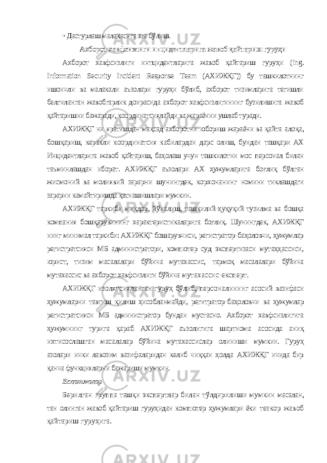 • Дастурлаш малакасига эга бўлиш. Ахборот хавфсизлиги инцидентларига жавоб қайтариш гуруҳи Ахборот хавфсизлиги интцидентларига жавоб қайтариш гуруҳи ( ing . Information Security Incident Response Team (АХИЖҚГ)) бу ташкилотнинг ишончли ва малакали аъзолари гуруҳи бўлиб, ахборот тизимларига тегишли белгиланган жавобгарлик доирасида ахборот хавфсизлигининг бузилишига жавоб қайтаришни бажаради, координатсиялайди ва жараённи ушлаб туради. АХИЖҚГ ни яратишдан мақсад ахборотни юбориш жараёни ва қайта алоқа, бошқариш, керакли координатсия кабилардан дарс олиш, бундан ташқари АХ Инцидентларига жавоб қайтариш, баҳолаш учун ташкилотни мос персонал билан таъминлашдан иборат. АХИЖҚГ аъзолари АХ ҳужумларига боғлиқ бўлган жисмоний ва молиявий зарарни шунингдек, корхонанинг номини тиклашдаги зарарни камайтиришда қатнашишлари мумкин. АХИЖҚГ таркиби миқдор, йўналиш, ташкилий-ҳуқуқий тузилма ва бошқа компания бошқарувининг характеристикаларига боғлиқ. Шунингдек, АХИЖҚГ нинг минимал таркиби: АХИЖҚГ бошарувчиси, регистратор-баҳоловчи, ҳужумлар регистратсияси МБ администратори, компютер суд экспертизаси мутаҳҳассиси, юрист, тизим масалалари бўйича мутахассис, тармоқ масалалари бўйича мутахассис ва ахборот хавфсизлиги бўйича мутахассис-експерт. АХИЖҚГ изолятсияланган гуруҳ бўлиб, персоналининг асосий вазифаси ҳужумларни тавтиш қилиш ҳисобланмайди, регитратор-баҳоловчи ва ҳужумлар регистратсияси МБ администратор бундан мустасно. Ахборот хавфсизлигига ҳужумнинг турига қараб АХИЖҚГ аъзолигига шартнома асосида аниқ ихтисослашган масалалар бўйича мутахассислар олиниши мумкин. Гуруҳ азолари ички лавозим вазифаларидан келиб чиққан ҳолда АХИЖҚГ ичида бир қанча функцияларни бажариши мумкин. Еслатмалар Берилган группа ташқи экспертлар билан тўлдирилиши мумкин масалан, тан олинган жавоб қайтариш гуруҳидан компютер ҳужумлари ёки тезкор жавоб қайтариш гуруҳига. 