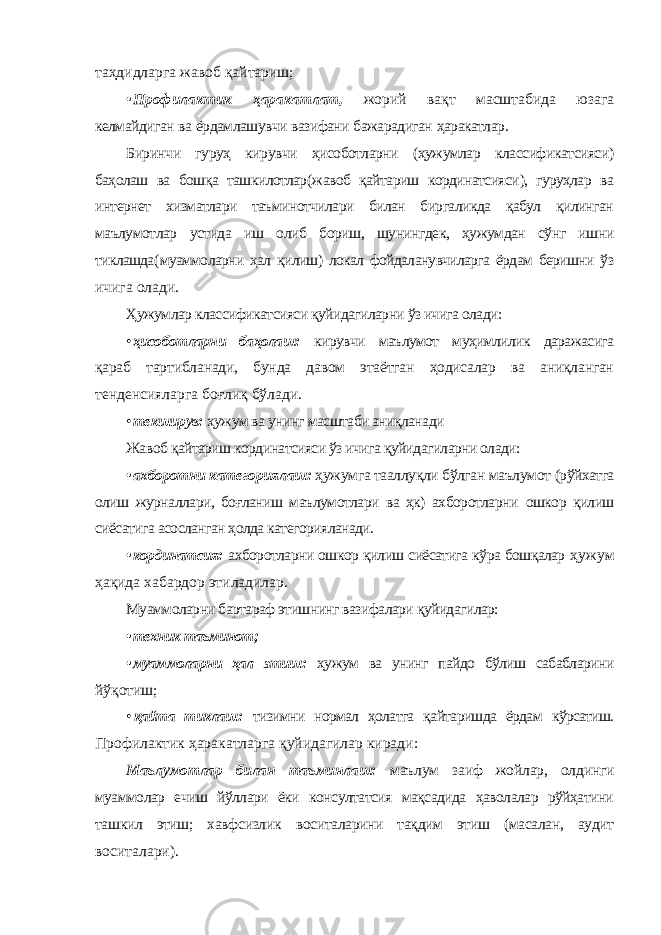 таҳдидларга жавоб қайтариш ; • Профилактик ҳаракатлат , жорий вақт масштабида юзага келмайдиган ва ёрдамлашувчи вазифани бажарадиган ҳаракатлар . Биринчи гуруҳ кирувчи ҳисоботларни ( ҳужумлар классификатсияси ) баҳолаш ва бошқа ташкилотлар ( жавоб қайтариш кординатсияси ), гуруҳлар ва интернет хизматлари таъминотчилари билан биргаликда қабул қилинган маълумотлар устида иш олиб бориш , шунингдек , ҳужумдан сўнг ишни тиклашда ( муаммоларни ҳал қилиш ) локал фойдаланувчиларга ёрдам беришни ўз ичига олади . Ҳужумлар классификатсияси қуйидагиларни ўз ичига олади: • ҳисоботларни баҳолаш: кирувчи маълумот муҳимлилик даражасига қараб тартибланади, бунда давом этаётган ҳодисалар ва аниқланган тенденсияларга боғлиқ бўлади. • текширув: ҳужум ва унинг масштаби аниқланади Жавоб қайтариш кординатсияси ўз ичига қуйидагиларни олади: • ахборотни категориялаш: ҳужумга тааллуқли бўлган маълумот (рўйхатга олиш журналлари, боғланиш маълумотлари ва ҳк) ахборотларни ошкор қилиш сиёсатига асосланган ҳолда категорияланади. • кординатсия: ахборотларни ошкор қилиш сиёсатига кўра бошқалар ҳужум ҳақида хабардор этиладилар. Муаммоларни бартараф этишнинг вазифалари қуйидагилар: • техник таъминот; • муаммоларни ҳал этиш: ҳужум ва унинг пайдо бўлиш сабабларини йўқотиш; • қайта тиклаш: тизимни нормал ҳолатга қайтаришда ёрдам кўрсатиш. Профилактик ҳаракатларга қуйидагилар киради: Маълумотлар билан таъминлаш: маълум заиф жойлар, олдинги муаммолар ечиш йўллари ёки консултатсия мақсадида ҳаволалар рўйҳатини ташкил этиш; хавфсизлик воситаларини тақдим этиш (масалан, аудит воситалари). 