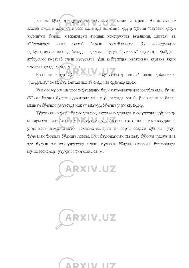 • лозим бўлганда ҳужум эскалатсиясини амалга ошириш. Аналитикнинг асосий сифати доимий стресс ҳолатида ишлашга қодир бўлиш “зарбани қабул қилиш”ни билиш, масалаларни ечишда конструктив ёндашиш, шикоят ва айбловларга аниқ жавоб бериш ҳисобланади. Бу ассептивлик (қабулқилувчанлик) дейилади –қатъият бутун “негатив” оқимидан фойдали ахборотни ажратиб олиш хусусияти, ўша ахборотдан негативни юракка яқин олмаган ҳолда фойдаланиш. Иккинчи зарур бўлган сифат - бу жамоада ишлай олиш қобилияти. “Юлдузлар” эмас, биргаликда ишлай оладиган одамлар керак. Учинчи муҳим шахсий сифатлардан бири масъулиятлилик ҳисобланади, бу иш бўйича боғлиқ бўлган одамларда унинг ўз вақтида келиб, ўзининг иши билан машғул бўлиши тўғрисида ишонч мавжуд бўлиши учун керакдир. Тўртинчи сифат - билимдонлик, катта миқдордаги маҳсулотлар тўғрисида маълумотлар ола билиш ва энг муҳими уни бажариш хоҳишининг мавжудлиги, унда кенг аммо ахборот технологияларининг барча соҳаси бўйича чуқур бўлмаган билими бўлиши лозим. Кўп бериладиган саволар бўйича тушунчага эга бўлиш ва консултатсия олиш мумкин бўлган иккинчи босқичдаги мутахассислар гуруҳини билиши лозим. 