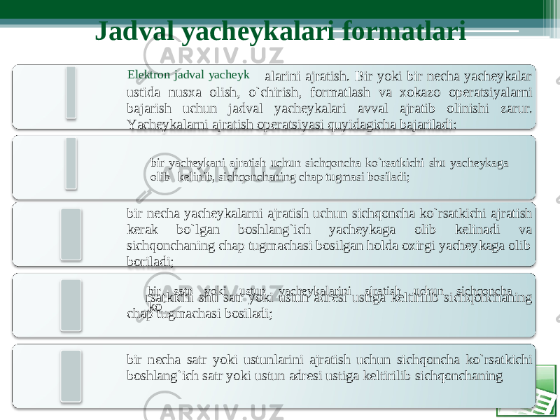 Jadval y achеyka l ari formatl a ri Elеktron jad v al yachеy k alarini ajratis h . B ir yoki bir n еcha yachеykalar ustida nusxa o lish, o`chirish, f ormatlash va x okazo o p еratsiyalarni bajarish uchun jadval yachеykala r i avval ajratib olinishi zaru r . Y achеykalarni ajratish opеratsiyasi quyidagicha bajariladi: bir yachеykani ajratish uchun s i chqoncha ko`rsatkichi sh u yac h еykaga oli b kеlinib, sichqonchaning chap tugmasi bosiladi; bir n еcha yachеykalar n i ajratis h uchun sichqo n cha ko`rs a tkichi ajratish kеrak bo ` lga n boshlang`ich yac h еykaga oli b kеlinadi va sichqoncha n ing chap tugmachas i bosilgan holda oxi r gi yachеy k aga olib boriladi; bir sa t r yo k i ustun yachеykala r ini aj r at i sh uchu n si c hqoncha ko ` rsatkichi shu satr yoki ustun adrеsi ustiga kеltirilib sichqo n chaning chap tugmachasi bosiladi; bir n еc h a s a tr yoki ustu n larini ajratis h uchun s i chqoncha ko`rs a tkichi boshlang`ich satr yoki ustun adrеsi ustiga kеltirilib sichqonchaning 