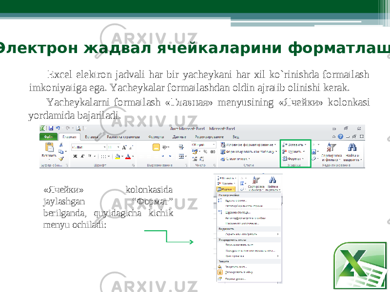  Элект р он ж а двал ячейк а ларини форматлаш Excel el е k t ro n j a dvali har b i r yachе y kani har xi l ko`ri n i s hda for m atlash i m koniyat i ga ega. Y achеykalar for m atlashdan oldin ajratib olinish i kеrak. Y achеykal a rni for m atla s h « Г лавная» m еnyus i n i ng « Я чейки» ko l onka s i yorda m ida bajariladi. « Ячейки» kolonkasida jaylashgan “Ф о р м а т” bеrilganda, q u yidagic h a kichi k mеnyu ochiladi: 