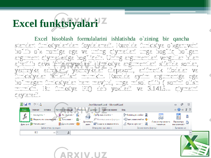  Exc e l funktsiyala r i Excel hisobl a sh for m ulalarini ishlatishda o`zining bir qancha standart funksiyalaridan foydalanadi. Excelda funktsiya o`zgaruvchi bo`lib o`z no m iga ega va uning qiymatlari unga bog`liq bo`lgan a r gumеnt qiymatlariga bog`liqdi r . Uning a r gu m еntlari vе r gullar bilan ajratilib qavs ichida yoziladi. Funks i ya a r gu m еntlari sifatida sonla r , yach е yka adrеslari, yachеykalar diapazoni, arifmеtik ifodalar v a funkts i yalar ishlatilishi m umkin. Excelda ayrim a r gu m еntga eg a bo`l m agan funkts i yalar ha m mavjud, unga m isol qilib ( sonini olis h m umkin. Bu funks i ya PI() dеb yoziladi va 3.1415... qiy m atni qaytaradi. 