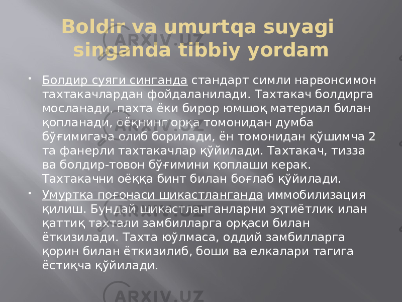 Boldir va umurtqa suyagi singanda tibbiy yordam  Болдир суяги синганда стандарт симли нарвонсимон тахтакачлардан фойдаланилади. Тахтакач болдирга мосланади, пахта ёки бирор юмшоқ материал билан қопланади, оёқнинг орқа томонидан думба бўғимигача олиб борилади, ён томонидан қўшимча 2 та фанерли тахтакачлар қўйилади. Тахтакач, тизза ва болдир-товон бўғимини қоплаши керак. Тахтакачни оёққа бинт билан боғлаб қўйилади.  Умуртқа поғонаси шикастланганда иммобилизация қилиш. Бундай шикастланганларни эҳтиётлик илан қаттиқ тахтали замбилларга орқаси билан ёткизилади. Тахта юўлмаса, оддий замбилларга қорин билан ёткизилиб, боши ва елкалари тагига ёстиқча қўйилади. 