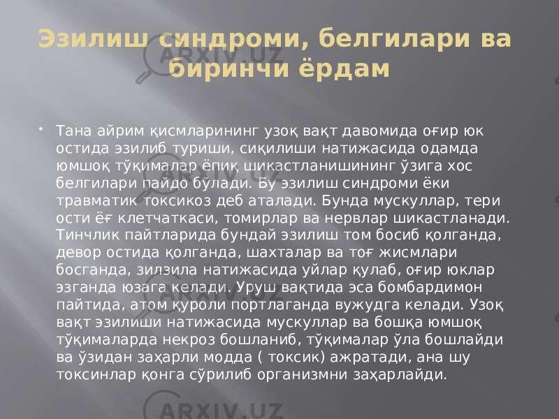 Эзилиш синдроми, белгилари ва биринчи ёрдам    Тана айрим қисмларининг узоқ вақт давомида оғир юк остида эзилиб туриши, сиқилиши натижасида одамда юмшоқ тўқималар ёпиқ шикастланишининг ўзига хос белгилари пайдо бўлади. Бу эзилиш синдроми ёки травматик токсикоз деб аталади. Бунда мускуллар, тери ости ёғ клетчаткаси, томирлар ва нервлар шикастланади. Тинчлик пайтларида бундай эзилиш том босиб қолганда, девор остида қолганда, шахталар ва тоғ жисмлари босганда, зилзила натижасида уйлар қулаб, оғир юклар эзганда юзага келади. Уруш вақтида эса бомбардимон пайтида, атом қуроли портлаганда вужудга келади. Узоқ вақт эзилиши натижасида мускуллар ва бошқа юмшоқ тўқималарда некроз бошланиб, тўқималар ўла бошлайди ва ўзидан заҳарли модда ( токсик) ажратади, ана шу токсинлар қонга сўрилиб организмни заҳарлайди. 