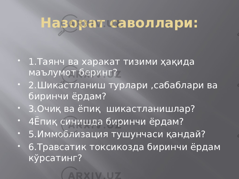 Назорат саволлари:    1.Таянч ва харакат тизими ҳақида маълумот беринг?  2.Шикастланиш турлари ,сабаблари ва биринчи ёрдам?  3.Очиқ ва ёпиқ шикастланишлар?  4Ёпиқ синишда биринчи ёрдам?  5.Иммоблизация тушунчаси қандай?  6.Травсатик токсикозда биринчи ёрдам кўрсатинг? 