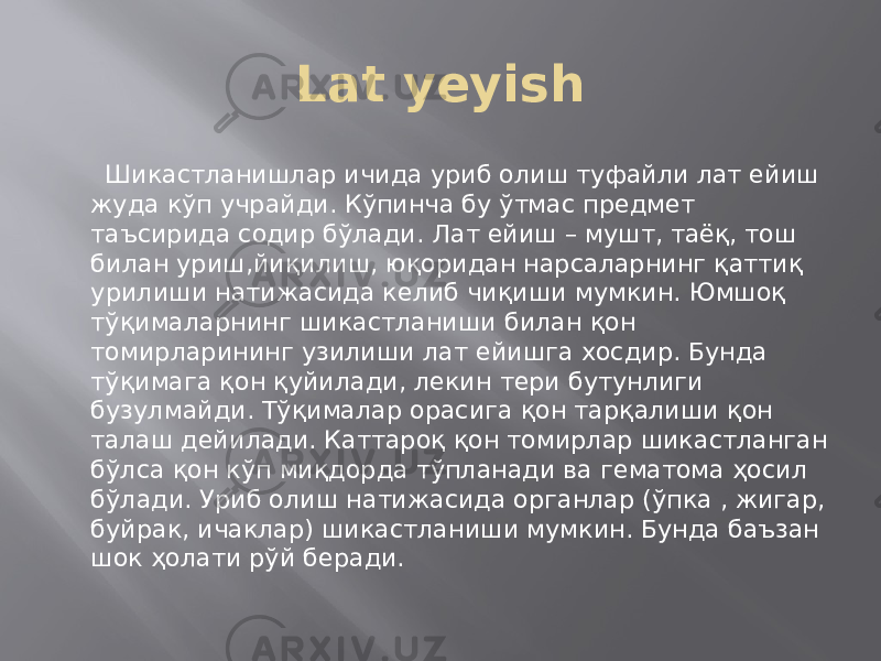 Lat yeyish Шикастланишлар ичида уриб олиш туфайли лат ейиш жуда кўп учрайди. Кўпинча бу ўтмас предмет таъсирида содир бўлади. Лат ейиш – мушт, таёқ, тош билан уриш,йиқилиш, юқоридан нарсаларнинг қаттиқ урилиши натижасида келиб чиқиши мумкин. Юмшоқ тўқималарнинг шикастланиши билан қон томирларининг узилиши лат ейишга хосдир. Бунда тўқимага қон қуйилади, лекин тери бутунлиги бузулмайди. Тўқималар орасига қон тарқалиши қон талаш дейилади. Каттароқ қон томирлар шикастланган бўлса қон кўп миқдорда тўпланади ва гематома ҳосил бўлади. Уриб олиш натижасида органлар (ўпка , жигар, буйрак, ичаклар) шикастланиши мумкин. Бунда баъзан шок ҳолати рўй беради. 