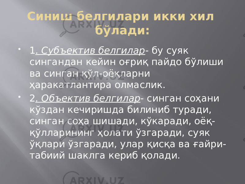 Синиш белгилари икки хил бўлади:  1 . Субъектив белгилар - бу суяк сингандан кейин оғриқ пайдо бўлиши ва синган қўл-оёқларни ҳаракатлантира олмаслик.  2 . Объектив белгилар - синган соҳани кўздан кечиришда билиниб туради, синган соҳа шишади, кўкаради, оёқ- қўлларининг ҳолати ўзгаради, суяк ўқлари ўзгаради, улар қисқа ва ғайри- табиий шаклга кериб қолади. 