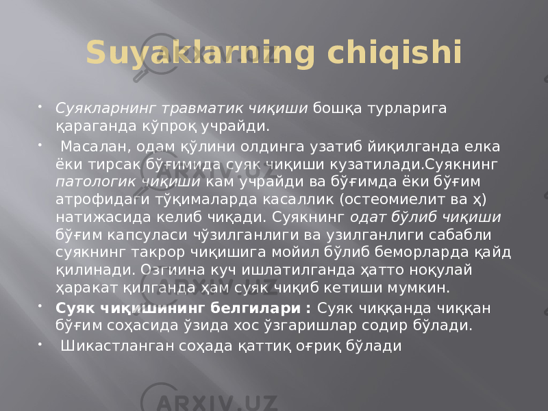 Suyaklarning chiqishi  Суякларнинг травматик чиқиши бошқа турларига қараганда кўпроқ учрайди.  Масалан, одам қўлини олдинга узатиб йиқилганда елка ёки тирсак бўғимида суяк чиқиши кузатилади.Суякнинг патологик чиқиши кам учрайди ва бўғимда ёки бўғим атрофидаги тўқималарда касаллик (остеомиелит ва ҳ) натижасида келиб чиқади. Суякнинг одат бўлиб чиқиши бўғим капсуласи чўзилганлиги ва узилганлиги сабабли суякнинг такрор чиқишига мойил бўлиб беморларда қайд қилинади. Озгиина куч ишлатилганда ҳатто ноқулай ҳаракат қилганда ҳам суяк чиқиб кетиши мумкин.  Суяк чиқишининг белгилари : Суяк чиққанда чиққан бўғим соҳасида ўзида хос ўзгаришлар содир бўлади.  Шикастланган соҳада қаттиқ оғриқ бўлади 