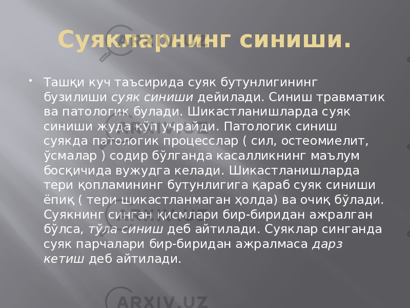 Суякларнинг синиши.  Ташқи куч таъсирида суяк бутунлигининг бузилиши суяк синиши дейилади. Синиш травматик ва патологик булади. Шикастланишларда суяк синиши жуда кўп учрайди. Патологик синиш суякда патологик процесслар ( сил, остеомиелит, ўсмалар ) содир бўлганда касалликнинг маълум босқичида вужудга келади. Шикастланишларда тери қопламининг бутунлигига қараб суяк синиши ёпиқ ( тери шикастланмаган ҳолда) ва очиқ бўлади. Суякнинг синган қисмлари бир-биридан ажралган бўлса, тўла синиш деб айтилади. Суяклар синганда суяк парчалари бир-биридан ажралмаса дарз кетиш деб айтилади. 