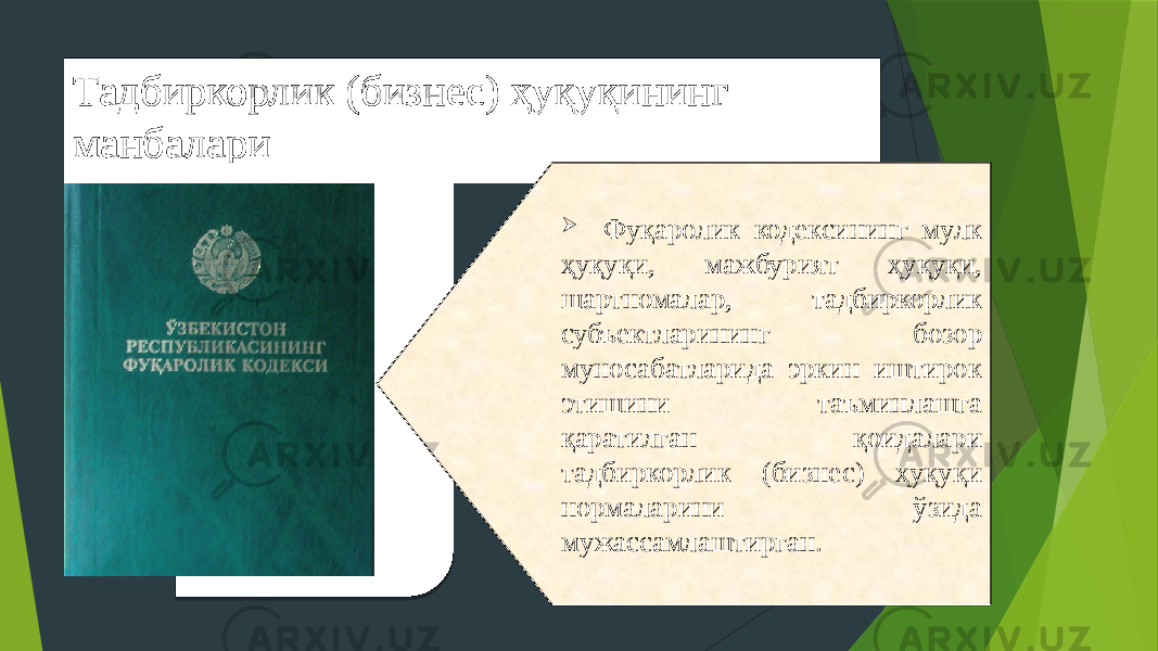 Тадбиркорлик (бизнес) ҳуқуқининг манбалари  Фуқаролик кодексининг мулк ҳуқуқи, мажбурият ҳуқуқи, шартномалар, тадбиркорлик субъектларининг бозор муносабатларида эркин иштирок этишини таъминлашга қаратилган қоидалари тадбиркорлик (бизнес) ҳуқуқи нормаларини ўзида мужассамлаштирган. 