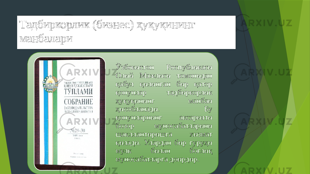 Тадбиркорлик (бизнес) ҳуқуқининг манбалари Ўзбекистон Республикаси Олий Мажлиси томонидан қабул қилинган бир қатор қонунлар тадбиркорлик ҳуқуқининг манбаи ҳисобланади. Бу қонунларнинг аксарияти бозор муносабатларини шакллантиришга хизмат қилади. Улардан бир гуруҳи мулк билан боғлиқ муносабатларга доирдир. 