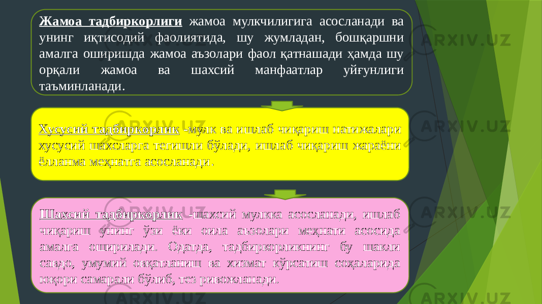 8Жамоа тадбиркорлиги жамоа мулкчилигига асосланади ва унинг иқтисодий фаолиятида, шу жумладан, бошқаршни амалга оширишда жамоа аъзолари фаол қатнашади ҳамда шу орқали жамоа ва шахсий манфаатлар уйғунлиги таъминланади. Хусусий тадбиркорлик - мулк ва ишлаб чиқариш натижалари хусусий шахсларга тегишли бўлади, ишлаб чиқариш жараёни ёлланма меҳнатга асосланади . Шахсий тадбиркорлик - шахсий мулкка асосланади, ишлаб чиқариш унинг ўзи ёки оила аъзолари меҳнати асосида амалга оширилади. Одатда, тадбиркорликнинг бу шакли савдо, умумий овқатланиш ва хизмат кўрсатиш соҳаларида юқори самарали бўлиб, тез ривожланади. 