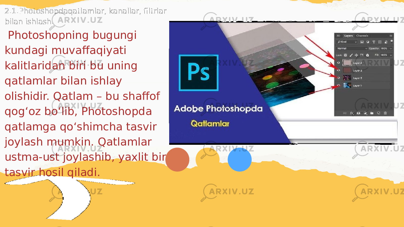 2.1.Photoshopdaqatlamlar, kanallar, filtrlar bilan ishlash. Photoshopning bugungi kundagi muvaffaqiyati kalitlaridan biri bu uning qatlamlar bilan ishlay olishidir. Qatlam – bu shaffof qogʻoz boʻlib, Photoshopda qatlamga qoʻshimcha tasvir joylash mumkin. Qatlamlar ustma-ust joylashib, yaxlit bir tasvir hosil qiladi. 