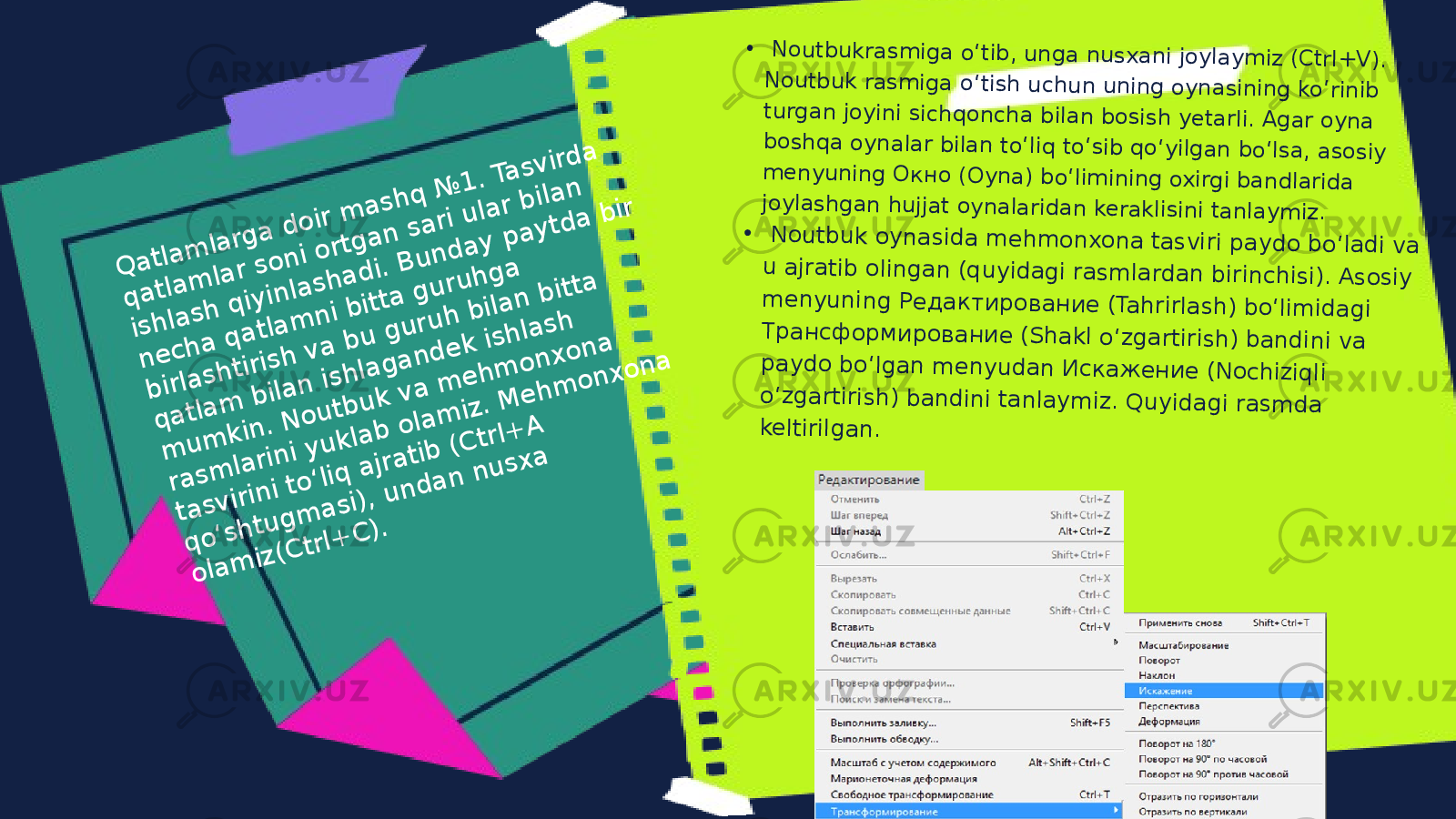Q a tla m la rg a d o ir m a s h q № 1 . T a s v ird a q a tla m la r s o n i o r tg a n s a r i u la r b ila n is h la s h q iy in la s h a d i. B u n d a y p a y t d a b ir n e c h a q a t la m n i b itta g u r u h g a b ir la s h tir is h v a b u g u r u h b ila n b itta q a tla m b ila n is h la g a n d e k is h la s h m u m k in . N o u tb u k v a m e h m o n x o n a r a s m la r in i y u k la b o la m iz . M e h m o n x o n a t a s v ir in i to ʻliq a jr a t ib (C tr l+ A q o ʻs h tu g m a s i), u n d a n n u s x a o la m iz (C tr l+ C ). • N o u tb u k ra s m ig a o ʻtib , u n g a n u s x a n i jo y la y m iz (C trl+ V ). N o u tb u k ra s m ig a o ʻtis h u c h u n u n in g o y n a s in in g k o ʻrin ib tu rg a n jo y in i s ic h q o n c h a b ila n b o s is h y e ta rli. A g a r o y n a b o s h q a o y n a la r b ila n to ʻliq to ʻs ib q o ʻy ilg a n b o ʻls a , a s o s iy m e n y u n in g О к н о (O y n a ) b o ʻlim in in g o x irg i b a n d la rid a jo y la s h g a n h u jja t o y n a la rid a n k e ra k lis in i ta n la y m iz . • N o u tb u k o y n a s id a m e h m o n x o n a ta s v iri p a y d o b o ʻla d i v a u a jra tib o lin g a n (q u y id a g i ra s m la rd a n b irin c h is i). A s o s iy m e n y u n in g Р е д а к т и р о в а н и е (T a h rirla s h ) b o ʻlim id a g i Т р а н с ф о р м и р о в а н и е (S h a k l o ʻz g a rtiris h ) b a n d in i v a p a y d o b o ʻlg a n m e n y u d a n И с к а ж е н и е (N o c h iz iq li o ʻz g a rtiris h ) b a n d in i ta n la y m iz . Q u y id a g i ra s m d a k e ltirilg a n . 
