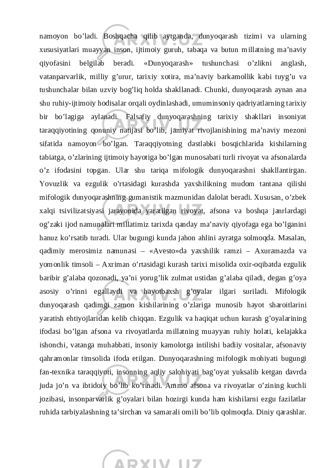 namoyon bo’ladi. Boshqacha qilib aytganda, dunyoqarash tizimi va ularning xususiyatlari muayyan inson, ijtimoiy guruh, tabaqa va butun millatning ma’naviy qiyofasini belgilab beradi. «Dunyoqarash» tushunchasi o’zlikni anglash, vatanparvarlik, milliy g’urur, tarixiy xotira, ma’naviy barkamollik kabi tuyg’u va tushunchalar bilan uzviy bog’liq holda shakllanadi. Chunki, dunyoqarash aynan ana shu ruhiy-ijtimoiy   hodisalar orqali oydinlashadi , umuminsoniy qadriyatlarning tarixiy bir bo’lagiga aylanadi. Falsafiy dunyoqarashning tarixiy shakllari insoniyat taraqqiyotining qonuniy natijasi bo’lib, jamiyat rivojlanishining ma’naviy mezoni sifatida namoyon bo’lgan. Taraqqiyotning dastlabki bosqichlarida kishilarning tabiatga, o’zlarining ijtimoiy hayotiga bo’lgan munosabati turli rivoyat va afsonalarda o’z ifodasini topgan. Ular shu tariqa mifologik dunyoqarashni shakllantirgan. Yovuzlik va ezgulik o’rtasidagi kurashda yaxshilikning mudom tantana qilishi mifologik dunyoqarashning gumanistik mazmunidan dalolat beradi. Xususan, o’zbek xalqi tsivilizatsiyasi jarayonida yaratilgan rivoyat, afsona va boshqa janrlardagi og’zaki ijod namunalari millatimiz tarixda qanday ma’naviy qiyofaga ega bo’lganini hanuz ko’rsatib turadi. Ular bugungi kunda jahon ahlini ayratga solmoqda. Masalan, qadimiy merosimiz namunasi – «Avesto»da yaxshilik ramzi – Axuramazda va yomonlik timsoli – Axriman o’rtasidagi kurash tarixi misolida oxir-oqibatda ezgulik baribir g’alaba qozonadi, ya’ni yorug’lik zulmat ustidan g’alaba qiladi, degan g’oya asosiy o’rinni egallaydi va hayotbaxsh g’oyalar ilgari suriladi. Mifologik dunyoqarash qadimgi zamon kishilarining o’zlariga munosib hayot sharoitlarini yaratish ehtiyojlaridan kelib chiqqan. Ezgulik va haqiqat uchun kurash g’oyalarining ifodasi bo’lgan afsona va rivoyatlarda millatning muayyan ruhiy holati, kelajakka ishonchi, vatanga muhabbati, insoniy kamolotga intilishi badiiy vositalar, afsonaviy qahramonlar timsolida ifoda etilgan. Dunyoqarashning mifologik mohiyati bugungi fan-texnika taraqqiyoti, insonning aqliy salohiyati bag’oyat yuksalib ketgan davrda juda jo’n va ibtidoiy bo’lib ko’rinadi. Ammo afsona va rivoyatlar o’zining kuchli jozibasi, insonparvarlik g’oyalari bilan hozirgi kunda ham kishilarni ezgu fazilatlar ruhida tarbiyalashning ta’sirchan va samarali omili bo’lib qolmoqda. Diniy qarashlar. 