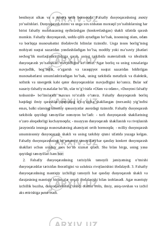 benihoyat ulkan va u tobora ortib bormoqda. Falsafiy dunyoqarashning asosiy yo’nalishlari. Dunyoqarash tizimi va unga xos nisbatan mustaqil yo’nalishlarning har birini falsafiy mulohazaning oydinlashgan (konkretlashgan) shakli sifatida qarash mumkin. Falsafiy dunyoqarash, sodda qilib aytadigan bo’lsak, insonning olam, odam va borliqqa munosabatini ifodalovchi bilimlar tizimidir. Unga inson borlig’ining mohiyati nuqtai nazaridan yondashiladigan bo’lsa, moddiy yoki ma’naviy jihatlari nechog’lik mutlaqlashtirilishiga qarab, uning tarkibida materialistik va idealistik dunyoqarash yo’nalishlari mavjudligini ko’ramiz. Agar borliq va uning xossalariga mavjudlik, bog’liqlik, o’zgarish va taraqqiyot nuqtai nazaridan bildirilgan munosabatlarni umumlashtiradigan bo’lsak, uning tarkibida metafizik va dialektik, sofistik va sinergetik kabi qator dunyoqarashlar mavjudligini ko’ramiz. Bular sof nazariy-falsafiy masalalar bo’lib, ular to’g’risida «Olam va odam», «Dunyoni falsafiy tushunish» bo’limlarida maxsus to’xtalib o’tamiz. Falsafiy dunyoqarash borliq haqidagi ilmiy qarashlar tizimining o’z-o’zicha shakllangan (mexanik) yig’indisi emas, balki ularning umumiy qonuniyatlar asosidagi tizimidir. Falsafiy dunyoqarash tarkibida quyidagi tamoyillar nomoyon bo’ladi: - turli dunyoqarash shakllarining o’zaro aloqadorligi kuchaymoqda; - muayyan dunyoqarash shakllanish va rivojlanish jarayonida insonga munosabatning ahamiyati ortib bormoqda; - milliy dunyoqarash umuminsoniy dunyoqarash shakli va uning tarkibiy qismi sifatida yuzaga kelgan. Falsafiy dunyoqarashning bu umumiy tamoyillari har qanday konkret dunyoqarash shakllari uchun uslubiy asos bo’lib xizmat qiladi. Shu bilan birga, uning yana quyidagi tamoyillari ham bor: 2. Falsafiy dunyoqarashning tarixiylik tamoyili jamiyatning o’tmishi dunyoqarashlar tarixidan iboratligini va uzluksiz rivojlanishini ifodalaydi. 3. Falsafiy dunyoqarashning mantiqiy izchilligi tamoyili har qanday dunyoqarash shakli va darajasining mantiqiy birikmalar orqali ifodalanishi bilan izohlanadi. Agar mantiqiy izchillik buzilsa, dunyoqarashning tashqi olamni xolis, ilmiy, aniq-ravshan va izchil aks ettirishiga putur etadi. 