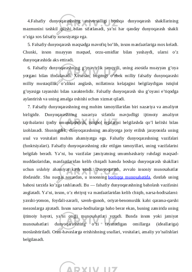 4.Falsafiy dunyoqarashning universalligi boshqa dunyoqarash shakllarining mazmunini tashkil qilishi bilan sifatlanadi, ya’ni har qanday dunyoqarash shakli o’ziga xos falsafiy xususiyatga ega. 5. Falsafiy dunyoqarash maqsadga mavofiq bo’lib, inson manfaatlariga mos keladi. Chunki, inson muayyan maqsad, orzu-umidlar bilan yashaydi, ularni o’z dunyoqarashida aks ettiradi. 6. Falsafiy dunyoqarashning g’oyaviylik tamoyili, uning asosida muayyan g’oya yotgani bilan ifodalanadi. Xususan, bugungi o’zbek milliy falsafiy dunyoqarashi milliy mustaqillik, o’zlikni anglash, millatimiz kelajagini belgilaydigan istiqlol g’oyasiga tayanishi bilan xarakterlidir. Falsafiy dunyoqarash shu g’oyani e’tiqodga aylantirish va uning amalga oshishi uchun xizmat qiladi. 7. Falsafiy dunyoqarashning eng muhim tamoyillaridan biri nazariya va amaliyot birligidir. Dunyoqarashning nazariya sifatida mavjudligi ijtimoiy amaliyot tajribalarini ijodiy umumlashtirib, istiqbol rejalarini belgilashda qo’l kelishi bilan izohlanadi. Shuningdek, dunyoqarashning amaliyotga joriy etilish jarayonida uning usul va vositalari muhim ahamiyatga ega. Falsafiy dunyoqarashning vazifalari (funktsiyalari). Falsafiy dunyoqarashning zikr etilgan tamoyillari, uning vazifalarini belgilab beradi. Ya’ni, bu vazifalar jamiyatning umumbashariy ruhdagi maqsad- muddaolaridan, manfaatlaridan kelib chiqadi hamda boshqa dunyoqarash shakllari uchun uslubiy ahamiyat kasb etadi. Dunyoqarash, avvalo insoniy munosabatlar ifodasidir. Shu nuqtai nazardan, u insonning   borliqqa munosabatida , dastlab uning bahosi tarzida ko’zga tashlanadi. Bu — falsafiy dunyoqarashning baholash vazifasini anglatadi. Ya’ni, inson, o’z ehtiyoj va manfaatlaridan kelib chiqib, narsa-hodisalarni: yaxshi-yomon, foydali-zararli, savob-gunoh, oriyat-benomuslik kabi qarama-qarshi mezonlarga ajratadi. Inson narsa-hodisalarga baho berar ekan, buning zamirida uning ijtimoiy hayoti, ya’ni ongli munosabatlari yotadi. Bunda inson yoki jamiyat munosabatlari dunyoqarashning o’zi tayanadigan omillarga (ideallariga) moslashtiriladi. Orzu-havaslarga erishishning usullari, vositalari, amaliy yo’nalishlari belgilanadi. 