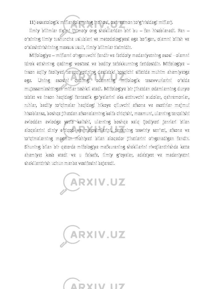 11) esxatologik miflar (olamning intihosi, oxir zamon to’g’risidagi miflar). Ilmiy bilimlar tizimi ijtimoiy ong shakllaridan biri bu – fan hisoblanadi. Fan – o’zining ilmiy tushuncha uslublari va metodologiyasi ega bo’lgan, olamni bilish va o’zlashtirishining maxsus usuli, ilmiy bilimlar tizimidir. Mifologiya – miflarni o’rganuvchi fandir va ibtidoiy madaniyatning asosi - olamni idrok etishning qadimgi vositasi va badiiy tafakkurning ibtidosidir. Mifologiya – inson aqliy faoliyati taraqqiyotining dastlabki bosqichi sifatida muhim ahamiyatga ega. Uning asosini qadimgi odamning mifologik tasavvurlarini o’zida mujassamlashtirgan miflar tashkil etadi. Mifologiya bir jihatdan odamlarning dunyo tabiat va inson haqidagi fantastik go’yalarini aks ettiruvchi xudolar, qahramonlar, ruhlar, badiiy to’qimalar haqidagi hikoya qiluvchi afsona va asotirlar majmui hisoblansa, boshqa jihatdan afsonalarning kelib chiqishi, mazmuni, ularning tarqalishi avloddan avlodga yetib kelishi, ularning boshqa xalq ijodiyoti janrlari bilan aloqalarini diniy e’tiqod va marosimlarini, tarixning tasviriy san’ati, afsona va to’qimalarning mazmun mohiyati bilan aloqador jihatlarini o’rganadigan fandir. Shuning bilan bir qatorda mifologiya mafkuraning shakllarini rivojlantirishda katta ahamiyat kasb etadi va u falsafa, ilmiy g’oyalar, adabiyot va madaniyatni shakllantirish uchun manba vazifasini bajaradi. 