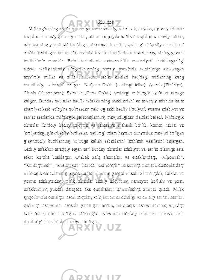 Xulosa Mifologiyaning arxaik qatlamiga nazar soladigan bo’lsak, quyosh, oy va yulduzlar haqidagi shamsiy qamariy miflar, olamning paydo bo’lishi haqidagi samoviy miflar, odamzotning yaratilishi haqidagi antropogenik miflar, qadimgi e’tiqodiy qarashlarni o’zida ifodalagan totemistik, anemistik va kult miflaridan tashkil topganining guvohi bo’lishimiz mumkin. Ba’zi hududlarda dehqonchilik madaniyati shakllanganligi tufayli tabiiy-iqlimiy o’zgarishlarning ramziy metaforik talqinlarga asoslangan taqvimiy miflar va o’lib tiriluvchu tabiat kultlari haqidagi miflarning keng tarqalishiga sababchi bo’lgan. Natijada Osiris (qadimgi Misr); Adoris (Finikiya); Dionis (Yunoniston); Syovush (O’rta Osiyo) haqidagi mifologik syujetlar yuzaga kelgan. Bunday syujetlar badiiy tafakkurning shakllanishi va taraqqiy etishida katta ahamiyat kasb etibgina qolmasdan xalq og’zaki badiiy ijodiyoti, yozma adabiyot va san’at asarlarida mifologik personajlarning mavjudligidan dalolat beradi. Mifologik obrazlar ibtidoiy badiiy to’qima va fantaziya mahsuli bo’lib, koinot, tabiat va jamiyatdagi g’ayritabiiy hodisalar, qadimgi odam hayolot dunyosida mavjud bo’lgan g’ayrioddiy kuchlarning vujudga kelish sabablarini izohlash vazifasini bajargan. Badiiy tafakkur taraqqiy etgan sari bunday obrazlar adabiyot va san’at olamiga asta sekin ko’cha boshlagan. O’zbek xalq afsonalari va ertaklaridagi, “Alpomish”, “Kuntug’mish”, “Rustamxon” hamda “Go’ro’g’li” turkumiga mansub dostonlardagi mifologik obrazlarning paydo bo’lishi buning yaqqol misoli. Shuningdek, folklor va yozma adabiyotdagi mifik obrazlar badiiy talqinning namoyon bo’lishi va poeti tafakkurning yuksak darajada aks ettirilishini ta’minlashga xizmat qiladi. Mifik syujetlar aks ettirilgan asori atiqalar, xalq hunarmandchiligi va amaliy san’ati asarlari qadimgi tasavvurlar asosida yaratilgan bo’lib, mifologik tasavvurlarning vujudga kelishiga sababchi bo’lgan. Mifologik tasavvurlar ibtidoiy udum va marosimlarda ritual o’yinlar sifatida namoyon bo’lgan. 