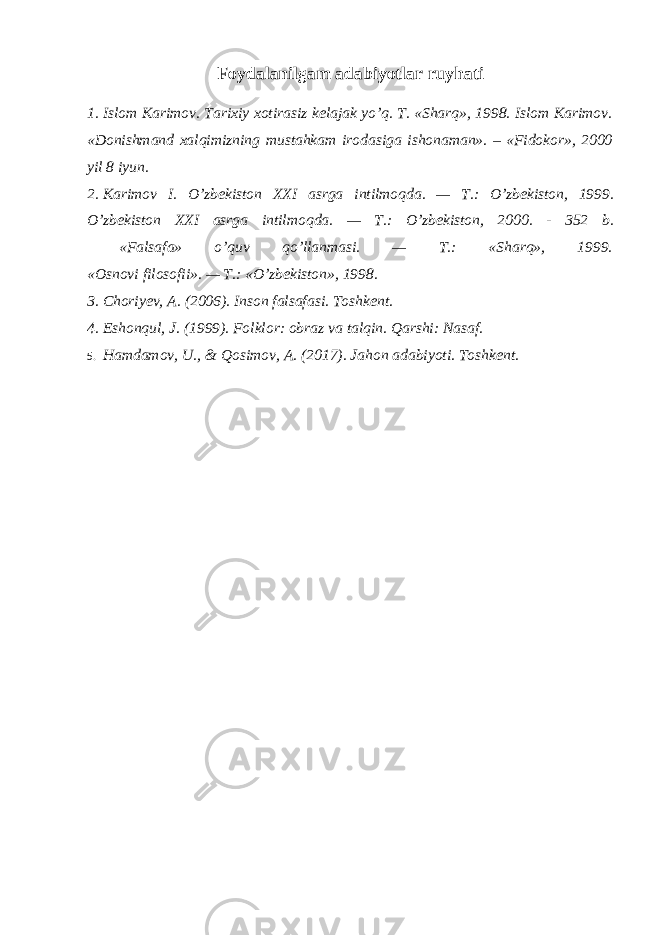Foydalanilgam adabiyotlar ruyhati 1. Islom Karimov. Tarixiy xotirasiz kelajak yo’q. T. «Sharq», 1998. Islom Karimov. «Donishmand xalqimizning mustahkam irodasiga ishonaman». – «Fidokor», 2000 yil 8 iyun. 2. Karimov I. O’zbekiston XXI asrga intilmoqda. — T.: O’zbekiston, 1999. O’zbekiston XXI asrga intilmoqda. — T.: O’zbekiston, 2000. - 352 b. «Falsafa» o’quv qo’llanmasi. — T.: «Sharq», 1999. «Osnovi filosofii». — T.: «O’zbekiston», 1998. 3. Choriyev, A. (2006). Inson falsafasi. Toshkent. 4. Eshonqul, J. (1999). Folklor: obraz va talqin. Qarshi: Nasaf. 5. Hamdamov, U., & Qosimov, A. (2017). Jahon adabiyoti. Toshkent. 