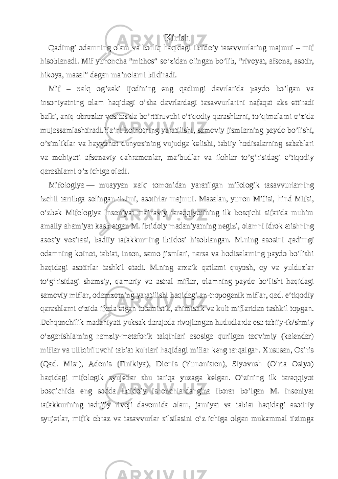 Kirish Qadimgi odamning olam va borliq haqidagi ibtidoiy tasavvurlaring majmui – mif hisoblanadi. Mif yunoncha “mithos” so’zidan olingan bo’lib, “rivoyat, afsona, asotir, hikoya, masal” degan ma’nolarni bildiradi. Mif – xalq og’zaki ijodining eng qadimgi davrlarida paydo bo’lgan va insoniyatning olam haqidagi o’sha davrlardagi tasavvurlarini nafaqat aks ettiradi balki, aniq obrozlar vositasida bo’rttiruvchi e’tiqodiy qarashlarni, to’qimalarni o’zida mujassamlashtiradi.Ya’ni koinotning yaratilishi, samoviy jismlarning paydo bo’lishi, o’simliklar va hayvonot dunyosining vujudga kelishi, tabiiy hodisalarning sabablari va mohiyati afsonaviy qahramonlar, ma’budlar va ilohlar to’g’risidagi e’tiqodiy qarashlarni o’z ichiga oladi. Mifologiya   — muayyan xalq tomonidan yaratilgan mifologik tasavvurlarning izchil tartibga solingan tizimi, asotirlar majmui. Masalan, yunon Mifisi, hind Mifsi, oʻzbek Mifologiya Insoniyat maʼnaviy taraqqiyotining ilk bosqichi sifatida muhim amaliy ahamiyat kasb etgan M. ibtidoiy madaniyatning negizi, olamni idrok etishning asosiy vositasi, badiiy tafakkurning ibtidosi hisoblangan. M.ning asosini qadimgi odamning koinot, tabiat, inson, samo jismlari, narsa va hodisalarning paydo boʻlishi haqidagi asotirlar tashkil etadi. M.ning arxaik qatlami quyosh, oy va yulduzlar toʻgʻrisidagi shamsiy, qamariy va astral miflar, olamning paydo boʻlishi haqidagi samoviy miflar, odamzotning yaratilishi haqidagi an-tropogenik miflar, qad. eʼtiqodiy qarashlarni oʻzida ifoda etgan totemistik, animistik va kult miflaridan tashkil topgan. Dehqonchilik madaniyati yuksak darajada rivojlangan hududlarda esa tabiiy-ik/shmiy oʻzgarishlarning ramziy-metaforik talqinlari asosiga qurilgan taqvimiy (kalendar) miflar va ulibtiriluvchi tabiat kultlari haqidagi miflar keng tarqalgan. Xususan, Osiris (Qad. Misr), Adonis (Finikiya), Dionis (Yunoniston), Siyovush (Oʻrta Osiyo) haqidagi mifologik syujetlar shu tariqa yuzaga kelgan. Oʻzining ilk taraqqiyot bosqichida eng sodda ibtidoiy ishonchlardangina iborat boʻlgan M. insoniyat tafakkurining tadrijiy rivoji davomida olam, jamiyat va tabiat haqidagi asotiriy syujetlar, mifik obraz va tasavvurlar silsilasini oʻz ichiga olgan mukammal tizimga 