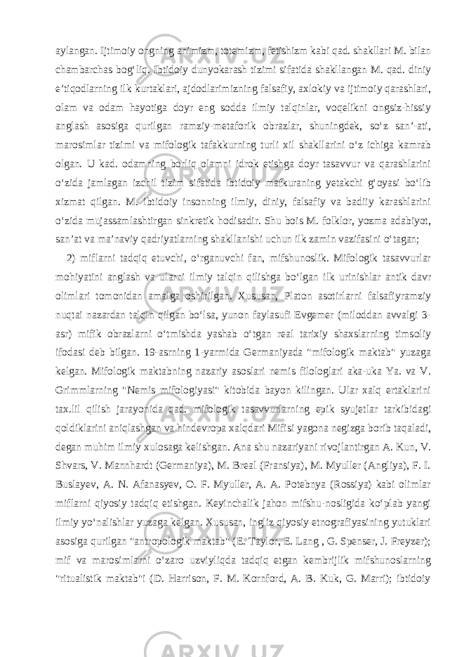 aylangan. Ijtimoiy ongning animizm, totemizm, fetishizm kabi qad. shakllari M. bilan chambarchas bogʻliq. Ibtidoiy dunyokarash tizimi sifatida shakllangan M. qad. diniy eʼtiqodlarning ilk kurtaklari, ajdodlarimizning falsafiy, axlokiy va ijtimoiy qarashlari, olam va odam hayotiga doyr eng sodda ilmiy talqinlar, voqelikni ongsiz-hissiy anglash asosiga qurilgan ramziy-metaforik obrazlar, shuningdek, soʻz sanʼ-ati, marosimlar tizimi va mifologik tafakkurning turli xil shakllarini oʻz ichiga kamrab olgan. U kad. odamning borliq olamni idrok etishga doyr tasavvur va qarashlarini oʻzida jamlagan izchil tizim sifatida ibtidoiy mafkuraning yetakchi gʻoyasi boʻlib xizmat qilgan. M. ibtidoiy insonning ilmiy, diniy, falsafiy va badiiy karashlarini oʻzida mujassamlashtirgan sinkretik hodisadir. Shu bois M. folklor, yozma adabiyot, sanʼat va maʼnaviy qadriyatlarning shakllanishi uchun ilk zamin vazifasini oʻtagan; 2) miflarni tadqiq etuvchi, oʻrganuvchi fan, mifshunoslik. Mifologik tasavvurlar mohiyatini anglash va ularni ilmiy talqin qilishga boʻlgan ilk urinishlar antik davr olimlari tomonidan amalga oshirilgan. Xususan, Platon asotirlarni falsafiyramziy nuqtai nazardan talqin qilgan boʻlsa, yunon faylasufi Evgemer (miloddan avvalgi 3- asr) mifik obrazlarni oʻtmishda yashab oʻtgan real tarixiy shaxslarning timsoliy ifodasi deb bilgan. 19-asrning 1-yarmida Germaniyada &#34;mifologik maktab&#34; yuzaga kelgan. Mifologik maktabning nazariy asoslari nemis filologlari aka-uka Ya. va V. Grimmlarning &#34;Nemis mifologiyasi&#34; kitobida bayon kilingan. Ular xalq ertaklarini tax.lil qilish jarayonida qad. mifologik tasavvurlarning epik syujetlar tarkibidagi qoldiklarini aniqlashgan va hindevropa xalqdari Mifisi yagona negizga borib taqaladi, degan muhim ilmiy xulosaga kelishgan. Ana shu nazariyani rivojlantirgan A. Kun, V. Shvars, V. Mannhardt (Germaniya), M. Breal (Fransiya), M. Myuller (Angliya), F. I. Buslayev, A. N. Afanasyev, O. F. Myuller, A. A. Potebnya (Rossiya) kabi olimlar miflarni qiyosiy tadqiq etishgan. Keyinchalik jahon mifshu-nosligida koʻplab yangi ilmiy yoʻnalishlar yuzaga kelgan. Xususan, ingliz qiyosiy etnografiyasining yutuklari asosiga qurilgan &#34;antropologik maktab&#34; (E. Taylor, E. Lang , G. Spenser, J. Freyzer); mif va marosimlarni oʻzaro uzviyliqda tadqiq etgan kembrijlik mifshunoslarning &#34;ritualistik maktab&#34;i (D. Harrison, F. M. Kornford, A. B. Kuk, G. Marri); ibtidoiy 