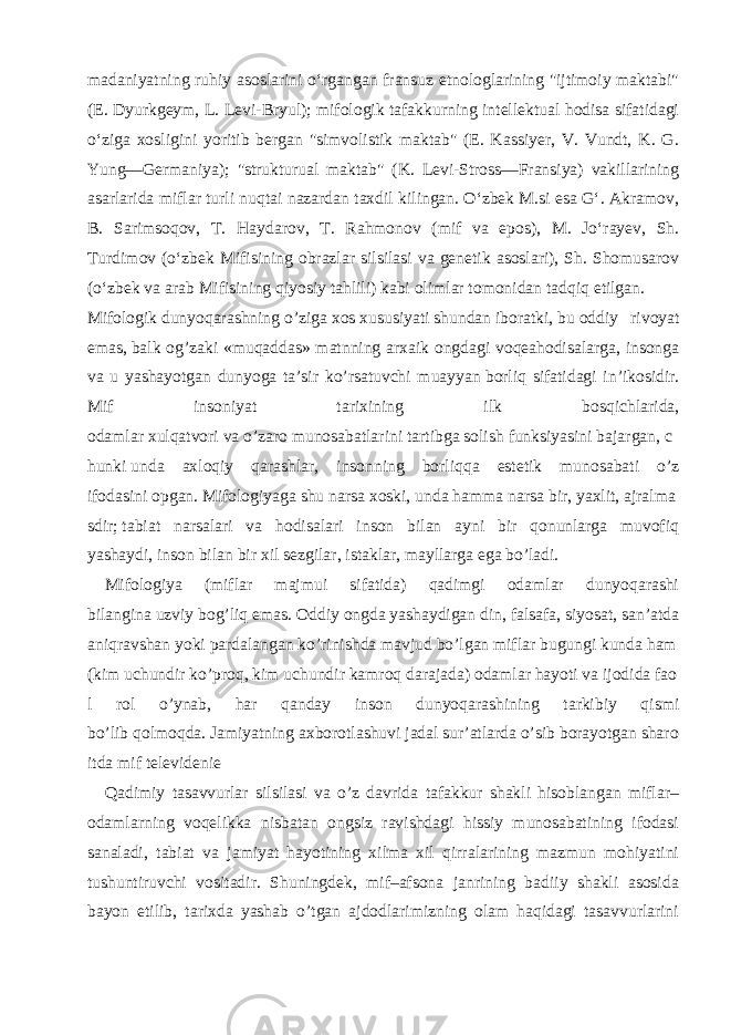 madaniyatning ruhiy asoslarini oʻrgangan fransuz etnologlarining &#34;ijtimoiy maktabi&#34; (E. Dyurkgeym, L. Levi-Bryul); mifologik tafakkurning intellektual hodisa sifatidagi oʻziga xosligini yoritib bergan &#34;simvolistik maktab&#34; (E. Kassiyer, V. Vundt, K. G. Yung—Germaniya); &#34;strukturual maktab&#34; (K. Levi-Stross—Fransiya) vakillarining asarlarida miflar turli nuqtai nazardan taxdil kilingan. Oʻzbek M.si esa Gʻ. Akramov, B. Sarimsoqov, T. Haydarov, T. Rahmonov (mif va epos), M. Joʻrayev, Sh. Turdimov (oʻzbek Mifisining obrazlar silsilasi va genetik asoslari), Sh. Shomusarov (oʻzbek va arab Mifisining qiyosiy tahlili) kabi olimlar tomonidan tadqiq etilgan. Mifologik   dunyoqarashning   o’ziga   xos   xususiyati   shundan   iboratki,   bu   oddiy rivoyat emas,   balk og’zaki «muqaddas» matnning arxaik ongdagi voqeahodisalarga, insonga va u yashayotgan dunyoga ta’sir ko’rsatuvchi muayyan   borliq sifatidagi in’ikosidir. Mif insoniyat tarixining ilk bosqichlarida, odamlar   xulqatvori   va   o’zaro   munosabatlarini   tartibga   solish   funksiyasini   bajargan,   c hunki   unda axloqiy qarashlar, insonning borliqqa estetik munosabati o’z ifodasini   opgan.   Mifologiyaga   shu   narsa   xoski,   unda   hamma   narsa   bir,   yaxlit,   ajralma sdir;   tabiat narsalari va hodisalari inson bilan ayni bir qonunlarga muvofiq yashaydi,   inson   bilan   bir   xil   sezgilar ,   istaklar,   mayllarga ega bo’ladi. Mifologiya (miflar majmui sifatida) qadimgi odamlar dunyoqarashi bilangina   uzviy   bog’liq   emas.   Oddiy   ongda   yashaydigan   din,   falsafa,   siyosat,   san’atda   aniqravshan   yoki   pardalangan   ko’rinishda   mavjud   bo’lgan   miflar   bugungi   kunda   ham   (kim   uchundir   ko’proq,   kim   uchundir   kamroq   darajada)   odamlar   hayoti   va   ijodida   fao l rol o’ynab, har qanday inson dunyoqarashining tarkibiy qismi bo’lib   qolmoqda.   Jamiyatning   axborotlashuvi   jadal   sur’atlarda   o’sib   borayotgan   sharo itda   mif   televidenie Qadimiy tasavvurlar silsilasi va o’z davrida tafakkur shakli hisoblangan miflar– odamlarning voqelikka nisbatan ongsiz ravishdagi hissiy munosabatining ifodasi sanaladi, tabiat va jamiyat hayotining xilma xil qirralarining mazmun mohiyatini tushuntiruvchi vositadir. Shuningdek, mif–afsona janrining badiiy shakli asosida bayon etilib, tarixda yashab o’tgan ajdodlarimizning olam haqidagi tasavvurlarini 