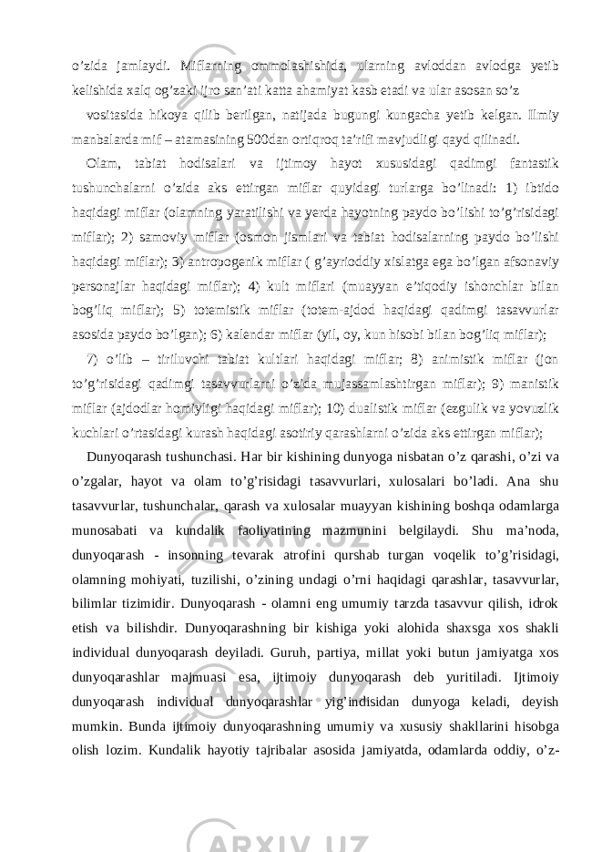 o’zida jamlaydi. Miflarning ommolashishida, ularning avloddan avlodga yetib kelishida xalq og’zaki ijro san’ati katta ahamiyat kasb etadi va ular asosan so’z vositasida hikoya qilib berilgan, natijada bugungi kungacha yetib kelgan. Ilmiy manbalarda mif – atamasining 500dan ortiqroq ta’rifi mavjudligi qayd qilinadi. Olam, tabiat hodisalari va ijtimoy hayot xususidagi qadimgi fantastik tushunchalarni o’zida aks ettirgan miflar quyidagi turlarga bo’linadi: 1) ibtido haqidagi miflar (olamning yaratilishi va yerda hayotning paydo bo’lishi to’g’risidagi miflar); 2) samoviy miflar (osmon jismlari va tabiat hodisalarning paydo bo’lishi haqidagi miflar); 3) antropogenik miflar ( g’ayrioddiy xislatga ega bo’lgan afsonaviy personajlar haqidagi miflar); 4) kult miflari (muayyan e’tiqodiy ishonchlar bilan bog’liq miflar); 5) totemistik miflar (totem-ajdod haqidagi qadimgi tasavvurlar asosida paydo bo’lgan); 6) kalendar miflar (yil, oy, kun hisobi bilan bog’liq miflar); 7) o’lib – tiriluvchi tabiat kultlari haqidagi miflar; 8) animistik miflar (jon to’g’risidagi qadimgi tasavvurlarni o’zida mujassamlashtirgan miflar); 9) manistik miflar (ajdodlar homiyligi haqidagi miflar); 10) dualistik miflar (ezgulik va yovuzlik kuchlari o’rtasidagi kurash haqidagi asotiriy qarashlarni o’zida aks ettirgan miflar); Dunyoqarash tushunchasi. Har bir kishining dunyoga nisbatan o’z qarashi, o’zi va o’zgalar, hayot va olam to’g’risidagi tasavvurlari, xulosalari bo’ladi. Ana shu tasavvurlar, tushunchalar, qarash va xulosalar muayyan kishining boshqa odamlarga munosabati va kundalik faoliyatining mazmunini belgilaydi. Shu ma’noda, dunyoqarash - insonning tevarak atrofini qurshab turgan voqelik to’g’risidagi, olamning mohiyati, tuzilishi, o’zining undagi o’rni haqidagi qarashlar, tasavvurlar, bilimlar tizimidir. Dunyoqarash - olamni eng umumiy tarzda tasavvur qilish, idrok etish va bilishdir. Dunyoqarashning bir kishiga yoki alohida shaxsga xos shakli individual dunyoqarash deyiladi. Guruh, partiya, millat yoki butun jamiyatga xos dunyoqarashlar majmuasi esa, ijtimoiy dunyoqarash deb yuritiladi. Ijtimoiy dunyoqarash individual dunyoqarashlar yig’indisidan dunyoga keladi, deyish mumkin. Bunda ijtimoiy dunyoqarashning umumiy va xususiy shakllarini hisobga olish lozim. Kundalik hayotiy tajribalar asosida jamiyatda, odamlarda oddiy, o’z- 