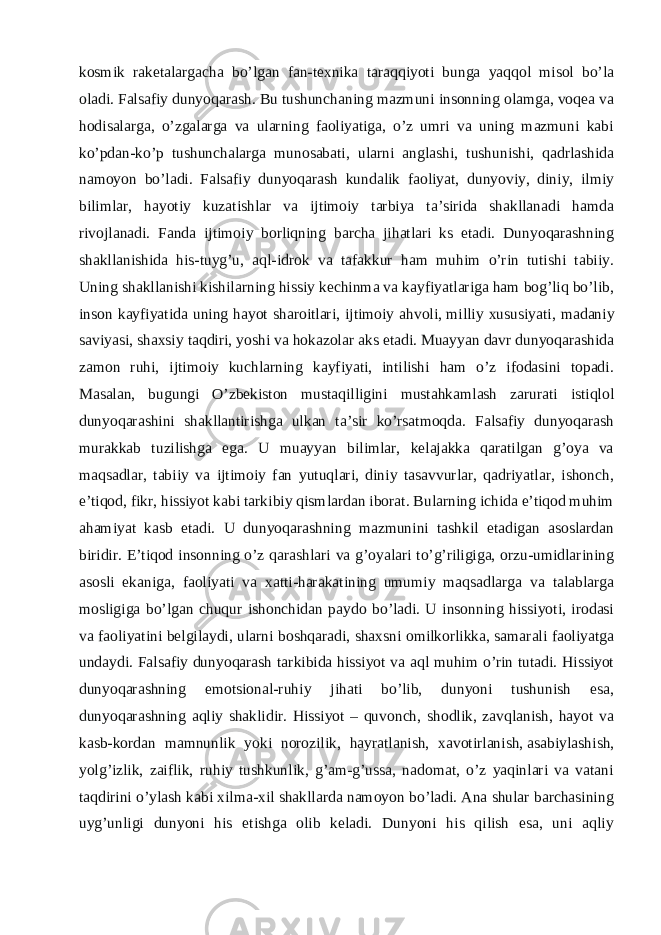 kosmik raketalargacha bo’lgan fan-texnika taraqqiyoti bunga yaqqol misol bo’la oladi. Falsafiy dunyoqarash. Bu tushunchaning mazmuni insonning olamga, voqea va hodisalarga, o’zgalarga va ularning faoliyatiga, o’z umri va uning mazmuni kabi ko’pdan-ko’p tushunchalarga munosabati, ularni anglashi, tushunishi, qadrlashida namoyon bo’ladi. Falsafiy dunyoqarash kundalik faoliyat, dunyoviy, diniy, ilmiy bilimlar, hayotiy kuzatishlar va ijtimoiy tarbiya ta’sirida shakllanadi hamda rivojlanadi. Fanda ijtimoiy borliqning barcha jihatlari ks etadi. Dunyoqarashning shakllanishida his-tuyg’u, aql-idrok va tafakkur ham muhim o’rin tutishi tabiiy. Uning shakllanishi kishilarning hissiy kechinma va kayfiyatlariga ham bog’liq bo’lib, inson kayfiyatida uning hayot sharoitlari, ijtimoiy ahvoli,   milliy xususiyati , madaniy saviyasi, shaxsiy taqdiri, yoshi va hokazolar aks etadi. Muayyan davr dunyoqarashida zamon ruhi, ijtimoiy kuchlarning kayfiyati, intilishi ham o’z ifodasini topadi. Masalan, bugungi O’zbekiston mustaqilligini mustahkamlash zarurati istiqlol dunyoqarashini shakllantirishga ulkan ta’sir ko’rsatmoqda. Falsafiy dunyoqarash murakkab tuzilishga ega. U muayyan bilimlar, kelajakka qaratilgan g’oya va maqsadlar, tabiiy va ijtimoiy fan yutuqlari, diniy tasavvurlar, qadriyatlar, ishonch, e’tiqod, fikr, hissiyot kabi tarkibiy qismlardan iborat. Bularning ichida e’tiqod muhim ahamiyat kasb etadi. U dunyoqarashning mazmunini tashkil etadigan asoslardan biridir. E’tiqod insonning o’z qarashlari va g’oyalari to’g’riligiga, orzu-umidlarining asosli ekaniga, faoliyati va xatti-harakatining umumiy maqsadlarga va talablarga mosligiga bo’lgan chuqur ishonchidan paydo bo’ladi. U insonning hissiyoti, irodasi va faoliyatini belgilaydi, ularni boshqaradi, shaxsni omilkorlikka, samarali faoliyatga undaydi. Falsafiy dunyoqarash tarkibida hissiyot va aql muhim o’rin tutadi. Hissiyot dunyoqarashning emotsional-ruhiy jihati bo’lib, dunyoni tushunish esa, dunyoqarashning aqliy shaklidir. Hissiyot – quvonch, shodlik, zavqlanish, hayot va kasb-kordan mamnunlik yoki norozilik, hayratlanish, xavotirlanish,   asabiylashish , yolg’izlik, zaiflik, ruhiy tushkunlik, g’am-g’ussa, nadomat, o’z yaqinlari va vatani taqdirini o’ylash kabi xilma-xil shakllarda namoyon bo’ladi. Ana shular barchasining uyg’unligi dunyoni his etishga olib keladi. Dunyoni his qilish esa, uni aqliy 