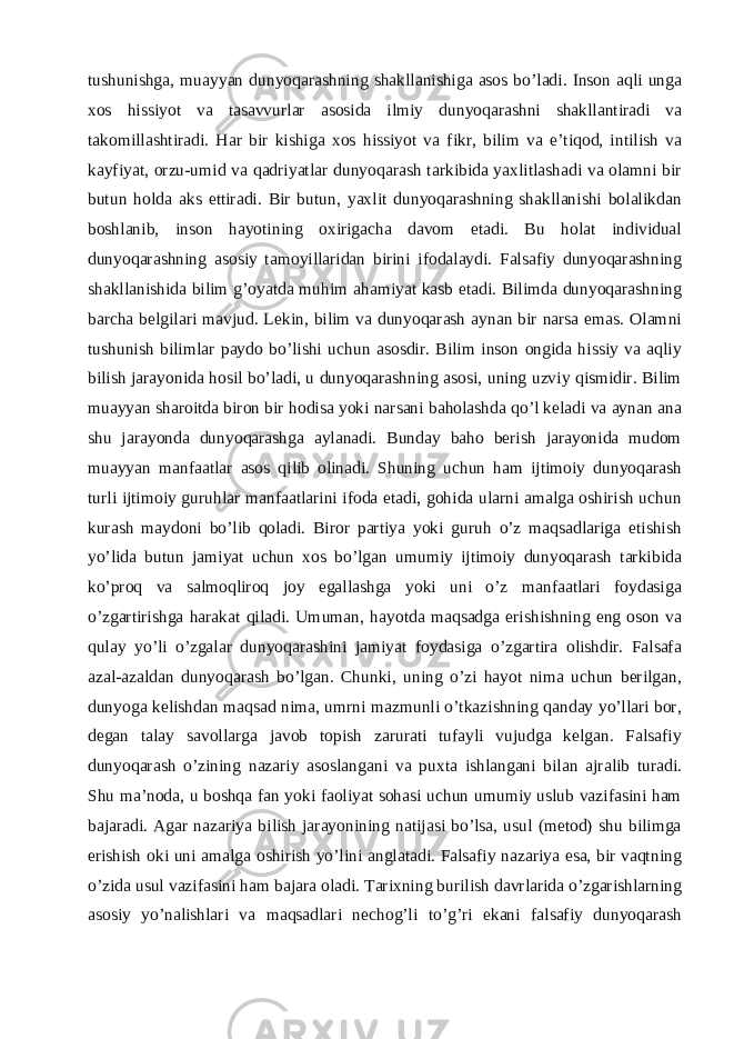 tushunishga, muayyan dunyoqarashning shakllanishiga asos bo’ladi. Inson aqli unga xos hissiyot va tasavvurlar asosida ilmiy dunyoqarashni shakllantiradi va takomillashtiradi. Har bir kishiga xos hissiyot va fikr, bilim va e’tiqod, intilish va kayfiyat, orzu-umid va qadriyatlar dunyoqarash tarkibida yaxlitlashadi va olamni bir butun holda aks ettiradi. Bir butun, yaxlit dunyoqarashning shakllanishi bolalikdan boshlanib, inson hayotining oxirigacha davom etadi. Bu holat individual dunyoqarashning asosiy tamoyillaridan birini ifodalaydi. Falsafiy dunyoqarashning shakllanishida bilim g’oyatda muhim ahamiyat kasb etadi. Bilimda dunyoqarashning barcha belgilari mavjud. Lekin, bilim va dunyoqarash aynan bir narsa emas. Olamni tushunish bilimlar paydo bo’lishi uchun asosdir. Bilim inson ongida hissiy va aqliy bilish jarayonida hosil bo’ladi, u dunyoqarashning asosi, uning uzviy qismidir. Bilim muayyan sharoitda biron bir hodisa yoki narsani baholashda qo’l keladi va aynan ana shu jarayonda dunyoqarashga aylanadi. Bunday baho berish jarayonida mudom muayyan manfaatlar asos qilib olinadi. Shuning uchun ham ijtimoiy dunyoqarash turli ijtimoiy guruhlar manfaatlarini ifoda etadi, gohida ularni amalga oshirish uchun kurash maydoni bo’lib qoladi. Biror partiya yoki guruh o’z maqsadlariga etishish yo’lida butun jamiyat uchun xos bo’lgan umumiy ijtimoiy dunyoqarash tarkibida ko’proq va salmoqliroq joy egallashga yoki uni o’z manfaatlari foydasiga o’zgartirishga harakat qiladi. Umuman, hayotda maqsadga erishishning eng oson va qulay yo’li o’zgalar dunyoqarashini jamiyat foydasiga o’zgartira olishdir. Falsafa azal-azaldan dunyoqarash bo’lgan. Chunki, uning o’zi hayot nima uchun berilgan, dunyoga kelishdan maqsad nima, umrni mazmunli o’tkazishning qanday yo’llari bor, degan talay savollarga javob topish zarurati tufayli vujudga kelgan. Falsafiy dunyoqarash o’zining nazariy asoslangani va puxta ishlangani bilan ajralib turadi. Shu ma’noda, u boshqa fan yoki faoliyat sohasi uchun umumiy uslub vazifasini ham bajaradi. Agar nazariya bilish jarayonining natijasi bo’lsa, usul (metod) shu bilimga erishish oki uni amalga oshirish yo’lini anglatadi. Falsafiy nazariya esa, bir vaqtning o’zida usul vazifasini ham bajara oladi. Tarixning burilish davrlarida o’zgarishlarning asosiy yo’nalishlari va maqsadlari nechog’li to’g’ri ekani falsafiy dunyoqarash 