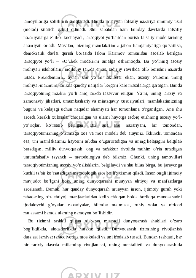 tamoyillariga solishtirib aniqlanadi. Bunda muayyan falsafiy nazariya umumiy usul (metod) sifatida qabul qilinadi. Shu sababdan ham bunday davrlarda falsafiy nazariyalarga e’tibor kuchayadi, taraqqiyot yo’llaridan borish falsafiy modellarining ahamiyati ortadi. Masalan, bizning mamlakatimiz jahon hamjamiyatiga qo’shilish, demokratik davlat qurish borasida Islom Karimov tomonidan asoslab berilgan taraqqiyot yo’li – «O’zbek modeli»ni amalga oshirmoqda. Bu yo’lning asosiy mohiyati islohotlarni inqilobiy tarzda emas, tadrijiy ravishda olib borishni nazarda tutadi. Prezidentimiz, aynan shu yo’lni taklifetar ekan, asosiy e’tiborni uning mohiyat-mazmuni, tarixda qanday natijalar bergani kabi masalalarga qaratgan. Bunda taraqqiyotning mazkur yo’li aniq tarzda tasavvur etilgan. Ya’ni, uning tarixiy va zamonaviy jihatlari, umumbashariy   va mintaqaviy xususiyatlari , mamlakatimizning buguni va kelajagi uchun naqadar ahamiyati har tomonlama o’rganilgan. Ana shu asosda kerakli xulosalar chiqarilgan va ularni hayotga tadbiq etishning asosiy yo’l- yo’riqlari ko’rsatib berilgan. Biz ana shu nazariyani, bir tomondan, taraqqiyotimizning o’zimizga xos va mos modeli deb ataymiz. Ikkinchi tomondan esa, uni mamlakatimiz hayotini tubdan o’zgartiradigan va uning kelajagini belgilab beradigan, milliy dunyoqarash, ong va tafakkur rivojida muhim o’rin tutadigan umumfalsafiy tayanch – metodologiya deb bilamiz. Chunki, uning tamoyillari taraqqiyotimizning asosiy yo’nalishlarini belgilaydi va shu bilan birga, bu jarayonga kuchli ta’sir ko’rsatadigan metodologik asos bo’lib xizmat qiladi. Inson ongli ijtimoiy mavjudot bo’lgani bois, uning dunyoqarashi muayyan ehtiyoj va manfaatlarga asoslanadi. Demak, har qanday dunyoqarash muayyan inson, ijtimoiy guruh yoki tabaqaning o’z ehtiyoj, manfaatlaridan kelib chiqqan holda borliqqa munosabatini ifodalovchi g’oyalar, nazariyalar, bilimlar majmuasi, ruhiy xolat va e’tiqod mujassami hamda ularning namoyon bo’lishidir. Bu tizimni tashkil qilgan nisbatan mustaqil dunyoqarash shakllari o’zaro bog’liqlikda, aloqadorlikda harakat qiladi. Dunyoqarash tizimining rivojlanish darajasi jamiyat taraqqiyotiga mos keladi va uni ifodalab turadi. Bundan tashqari, har bir tarixiy davrda millatning rivojlanishi, uning mentaliteti va dunyoqarashida 