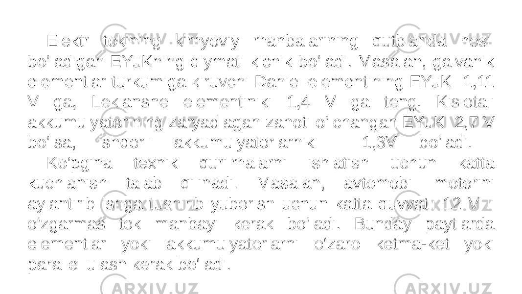 Elektr tokining kimyoviy manbalarining qutblarida hosil bo‘ladigan EYuKning qiymati kichik bo‘ladi. Masalan, galvanik elementlar turkumiga kiruvchi Daniel elementining EYuK 1,11 V ga, Leklanshe elementiniki 1,4 V ga teng. Kislotali akkumulyatorining zaryadlagan zahoti o‘lchangan EYuK 2,7 V bo‘lsa, ishqorli akkumulyatorlarniki 1,3V boʻladi. Ko‘pgina texnik qurilmalarni ishlatish uchun katta kuchlanish talab qilinadi. Masalan, avtomobil motorini aylantirib ishga tushirib yuborish uchun katta quvvatli 12 V li o‘zgarmas tok manbayi kerak bo‘ladi. Bunday paytlarda elementlar yoki akkumulyatorlarni o‘zaro ketma-ket yoki parallel ulash kerak bo‘ladi. 