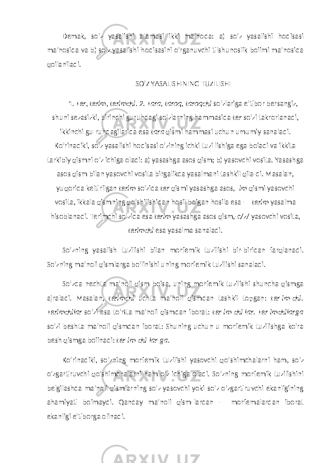 Demak, so&#39;z yasalishi atamasi ikki ma&#39;noda: a) so&#39;z yasalishi hodisasi ma&#39;nosida va b) so&#39;z yasalishi hodisasini o&#39;rganuvchi tilshunoslik boiimi ma&#39;nosida qoilaniladi. SO&#39;Z YASALISHINING TUZILISHI 1. Ter, terim, terimchi. 2. Tara, taroq, taroqchi so&#39;zlariga e&#39;tibor bersangiz, shuni sezasizki, birinchi guruhdagi so&#39;zlarning hammasida ter so&#39;zi takrorlanadi, ikkinchi gu-ruhdagilarida esa tara qismi hammasi uchun umumiy sanaladi. Ko&#39;rinadiki, so&#39;z yasalishi hodisasi o&#39;zining ichki tuzi lishiga ega boiadi va ikkita tarkibiy qismni o&#39;z ichiga oladi: a) yasashga asos qism; b) yasovchi vosita. Yasashga asos qism bilan yasovchi vosita birgalikda yasalmani tashkil qila-di. Masalan, yuqorida keltirilgan terim so&#39;zida ter qismi yasashga asos, -im qismi yasovchi vosita, ikkala qismning qo&#39;shilishidan hosil boigan hosila esa — terim yasalma hisoblanadi. Terimchi so&#39;zida esa terim yasashga asos qism,-c/z/ yasovchi vosita, terimchi esa yasalma sanaladi. So&#39;zning yasalish tuzilishi bilan morfemik tuzilishi bir-biridan farqlanadi. So&#39;zning ma&#39;noli qismlarga bo&#39;linishi uning morfemik tuzilishi sanaladi. So&#39;zda nechta ma&#39;noli qism boisa, uning morfemik tuzilishi shuncha qismga ajraladi. Masalan, terimchi uchta ma&#39;noli qismdan tashkil topgan: ter-im-chi. Terimchilar so&#39;zi esa to&#39;rtta ma&#39;noli qismdan iborat: ter-im-chi-lar. Ter-imchilarga so&#39;zi beshta ma&#39;noli qismdan iborat: Shuning uchun u morfemik tuzilishga ko&#39;ra besh qismga boiinadi: ter-im-chi-lar-ga. Ko&#39;rinadiki, so&#39;zning morfemik tuzilishi yasovchi qo&#39; shimchalarni ham, so&#39;z o&#39;zgartiruvchi qo&#39;shimchalarni ham o&#39;z ichiga oladi. So&#39;zning morfemik tuzilishini belgilashda ma&#39;noli qismlarning so&#39;z yasovchi yoki so&#39;z o&#39;zgartiruvchi ekanligining ahamiyati boimaydi. Qanday ma&#39;noli qism-lardan — morfemalardan iborat ekanligi e&#39;tiborga olinadi. 