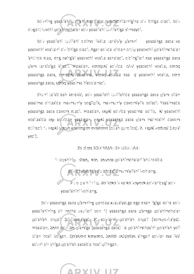 So&#39;zning yasalish tuzilishi esa faqat yasovchilarnigina o&#39;z ichiga oladi. So&#39;z o&#39;zgartiruvchi qo&#39;shimchalar so&#39;z yasali shi tuzilishiga kirmaydi. So&#39;z yasalishi tuzilishi doimo ikkita tarkibiy qismni — yasashga asos va yasovchi vositani o&#39;z ichiga oladi. Agar so&#39;zda birdan ortiq yasovchi qo&#39;shimchalar ishtirok etsa, eng oxirgisi yasovchi vosita sanaladi, oldingilari esa yasash ga asos qism tarkibiga kiradi. Masalan, taroqchi so&#39;zida -c/z/ yasovchi vosita, taroq yasashga asos, taroqchi yasalma, taroq so&#39;zida esa -q yasovchi vosita, tara yasashga asos, taroq yasalma hisoblanadi. Shuni ta&#39;kidlash kerakki, so&#39;z yasalishi tuzilishida yasashga asos qism bilan yasalma o&#39;rtasida mazmuniy bogiiqlik, mazmuniy davomiylik boiadi. Yasalmada yasashga asos davom etadi. Masalan, tepki so&#39;zida yasalma bo&#39;lib, -ki yasovchi vositasida tep so&#39;zidan yasalgan. Tepki yasashga asos qism ma&#39;nosini davom ettiradi: 1. Tepki uchun xoslangan moslama (otish qurolida). 2. Tepki zarbasi (tepki yedi). 35-d ars SO&#39;Z YASALISH USULLARI 1-topshiriq. -dosh, -kor, -shunos qo&#39;shimchalari ishtirokida so&#39;zlar yasang va ulardagi umumiylikni izohlang. 2-t o p s h i r i q. Bo &#39;tako &#39;z va ko &#39;zoynak so&#39;zlaridagi so&#39;z yasalishini izohlang. So&#39;z yasashga asos qismning qanday xususiyatga ega ekan-ligiga ko&#39;ra so&#39;z yasalishining bir necha usullari bor: 1) yasashga asos qismga qo&#39;shimchalar qo&#39;shish orqali (af-fiksatsiya); 2) so&#39;zlarni qo&#39;shish orqali (kompozitsiya). Masalan, ishla so&#39;zi ish qismiga (yasashga asos) -la qo&#39;shimchasini qo&#39;shish yoii bilan hosil boigan. Qo&#39;shma korxona, ishlab chiqarish singari so&#39;zlar esa ikki so&#39;zni bir-biriga qo&#39;shish asosida hosil qilingan. 