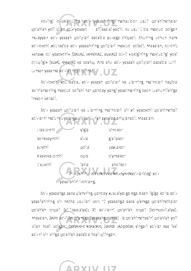 Hozirgi o&#39;zbek tilida so&#39;z yasashning mahsuldor usuli qo&#39;shimchalar qo&#39;shish yoii bilan so&#39;z yasash —- affiksatsi-yadir. Bu usul tilda mavjud boigan muayyan so&#39;z yasash qoliplari asosida yuzaga chiqadi. Shuning uchun ham so&#39;zlovchi xotirasida so&#39;z yasashning qoliplari mavjud boiadi. Masalan, ot+chi; «shaxs oti yasovchi» (ishchi, temirchi, suvchi) ot+li «belgining mavjudligi yoki ortiqligi» (suvli, mevali) va boshq. Ana shu so&#39;z yasash qoliplari asosida turli- tuman yasama so&#39;zlar hosil qilinadi. So&#39;zlovchi xotirasida, so&#39;z yasash qoliplari va ularning ma&#39;nolari haqida ko&#39;nikmaning mavjud boiishi har qanday yangi yasalmaning oson tushunilishiga imkon beradi. So&#39;z yasash qoliplari va ularning ma&#39;nolari bir xil yasovchi qo&#39;shimchali so&#39;zlarni maium uyalarga birlashti-rish asosida aniqlanadi. Masalan: traktorchi yigia binokor kombaynchi sizla g&#39;allakor suvchi qoila paxtakor ekskovatorchi oqla o&#39;ymakor tikuvchi ishla sholikor 2-topshiriq. Bo&#39;tako&#39;z va ko&#39;zoynak so&#39;zlaridagi so&#39;z yasalishini izohlang. So&#39;z yasashga asos qismning qanday xususiyatga ega ekan-ligiga ko&#39;ra so&#39;z yasalishining bir necha usullari bor: 1) yasashga asos qismga qo&#39;shimchalar qo&#39;shish orqali (af-fiksatsiya); 2) so&#39;zlarni qo&#39;shish orqali (kompozitsiya). Masalan, ishla so&#39;zi ish qismiga (yasashga asos) -la qo&#39;shimchasini qo&#39;shish yoii bilan hosil boigan. Qo&#39;shma korxona, ishlab chiqarish singari so&#39;zlar esa ikki so&#39;zni bir-biriga qo&#39;shish asosida hosil qilingan. 