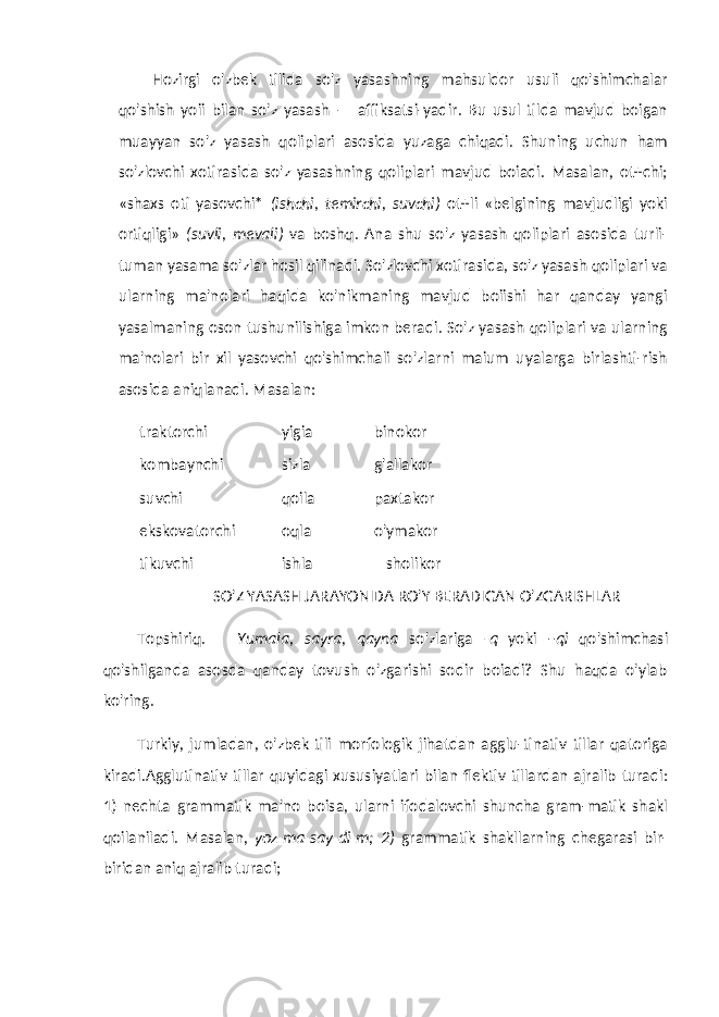 Hozirgi o&#39;zbek tilida so&#39;z yasashning mahsuldor usuli qo&#39;shimchalar qo&#39;shish yoii bilan so&#39;z yasash — affiksatsi-yadir. Bu usul tilda mavjud boigan muayyan so&#39;z yasash qoliplari asosida yuzaga chiqadi. Shuning uchun ham so&#39;zlovchi xotirasida so&#39;z yasashning qoliplari mavjud boiadi. Masalan, ot+chi; «shaxs oti yasovchi* (ishchi, temirchi, suvchi) ot+li «belgining mavjudligi yoki ortiqligi» (suvli, mevali) va boshq. Ana shu so&#39;z yasash qoliplari asosida turli- tuman yasama so&#39;zlar hosil qilinadi. So&#39;zlovchi xotirasida, so&#39;z yasash qoliplari va ularning ma&#39;nolari haqida ko&#39;nikmaning mavjud boiishi har qanday yangi yasalmaning oson tushunilishiga imkon beradi. So&#39;z yasash qoliplari va ularning ma&#39;nolari bir xil yasovchi qo&#39;shimchali so&#39;zlarni maium uyalarga birlashti-rish asosida aniqlanadi. Masalan: traktorchi yigia binokor kombaynchi sizla g&#39;allakor suvchi qoila paxtakor ekskovatorchi oqla o&#39;ymakor tikuvchi ishla sholikor SO&#39;Z YASASH JARAYONIDA RO&#39;Y BERADIGAN O&#39;ZGARISHLAR Topshiriq. Yumala, sayra, qayna so&#39;zlariga -q yoki –qi qo&#39;shimchasi qo&#39;shilganda asosda qanday tovush o&#39;zgarishi sodir boiadi? Shu haqda o&#39;ylab ko&#39;ring. Turkiy, jumladan, o&#39;zbek tili morfologik jihatdan agglu-tinativ tillar qatoriga kiradi.Agglutinativ tillar quyidagi xususiyatlari bilan flektiv tillardan ajralib turadi: 1) nechta grammatik ma&#39;no boisa, ularni ifodalovchi shuncha gram-matik shakl qoilaniladi. Masalan, yoz-ma-say-di-m; 2) gram matik shakllarning chegarasi bir- biridan aniq ajralib turadi; 