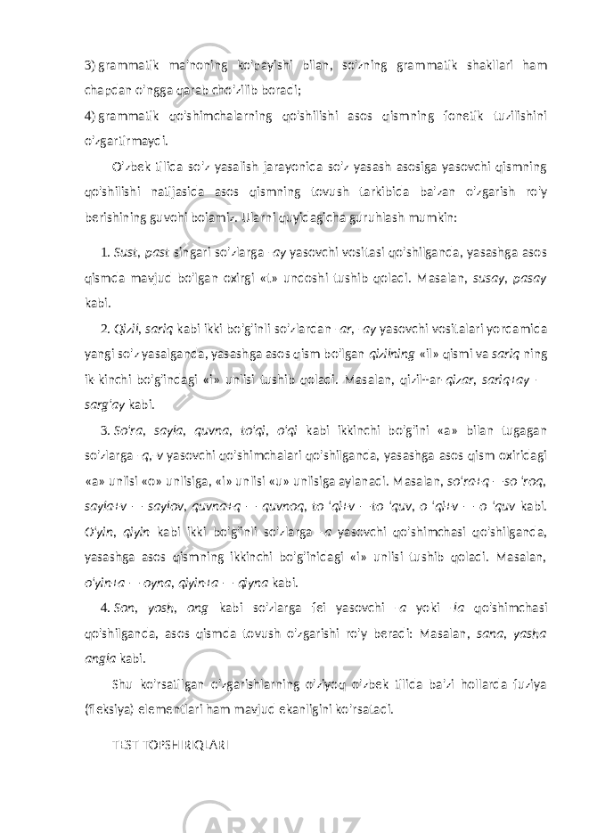 3) grammatik ma&#39;noning ko&#39;payishi bilan, so&#39;zning gram matik shakllari ham chapdan o&#39;ngga qarab cho&#39;zilib boradi; 4) grammatik qo&#39;shimchalarning qo&#39;shilishi asos qismning fonetik tuzilishini o&#39;zgartirmaydi. O&#39;zbek tilida so&#39;z yasalish jarayonida so&#39;z yasash asosiga yasovchi qismning qo&#39;shilishi natijasida asos qismning to vush tarkibida ba&#39;zan o&#39;zgarish ro&#39;y berishining guvohi boiamiz. Ularni quyidagicha guruhlash mumkin: 1. Sust, past singari so&#39;zlarga -ay yasovchi vositasi qo&#39;shilganda, yasashga asos qismda mavjud bo&#39;lgan oxirgi «t» undoshi tushib qoladi. Masalan, susay, pasay kabi. 2. Qizil, sariq kabi ikki bo&#39;g&#39;inli so&#39;zlardan -ar, -ay yasovchi vositalari yordamida yangi so&#39;z yasalganda, yasash ga asos qism bo&#39;lgan qizilning «il» qismi va sariq ning ik-kinchi bo&#39;g&#39;indagi «i» unlisi tushib qoladi. Masalan, qizil+ar- qizar, sariq+ay — sarg&#39;ay kabi. 3. So&#39;ra, sayla, quvna, to&#39;qi, o&#39;qi kabi ikkinchi bo&#39;g&#39;ini «a» bilan tugagan so&#39;zlarga -q,-v yasovchi qo&#39;shimchalari qo&#39;shilganda, yasashga asos qism oxiridagi «a» unlisi «o» unlisiga, «i» unlisi «u» unlisiga aylanadi. Masalan, so&#39;ra+q —so &#39;roq, sayla+v — saylov, quvna+q — quvnoq, to &#39;qi+v —to &#39;quv, o &#39;qi+v — o &#39;quv kabi. O&#39;yin, qiyin kabi ikki bo&#39;g&#39;inli so&#39;zlarga -a yasovchi qo&#39;shimchasi qo&#39;shilganda, yasashga asos qismning ikkinchi bo&#39;g&#39;inidagi «i» unlisi tushib qoladi. Masalan, o&#39;yin+a — oyna, qiyin+a — qiyna kabi. 4. Son, yosh, ong kabi so&#39;zlarga fei yasovchi -a yoki -la qo&#39;shimchasi qo&#39;shilganda, asos qismda tovush o&#39;zgarishi ro&#39;y beradi: Masalan, sana, yasha angla kabi. Shu ko&#39;rsatilgan o&#39;zgarishlarning o&#39;ziyoq o&#39;zbek tilida ba&#39;zi hollarda fuziya (fleksiya) elementlari ham mavjud ekanligini ko&#39;rsatadi. TEST TOPSHIRIQLARI 