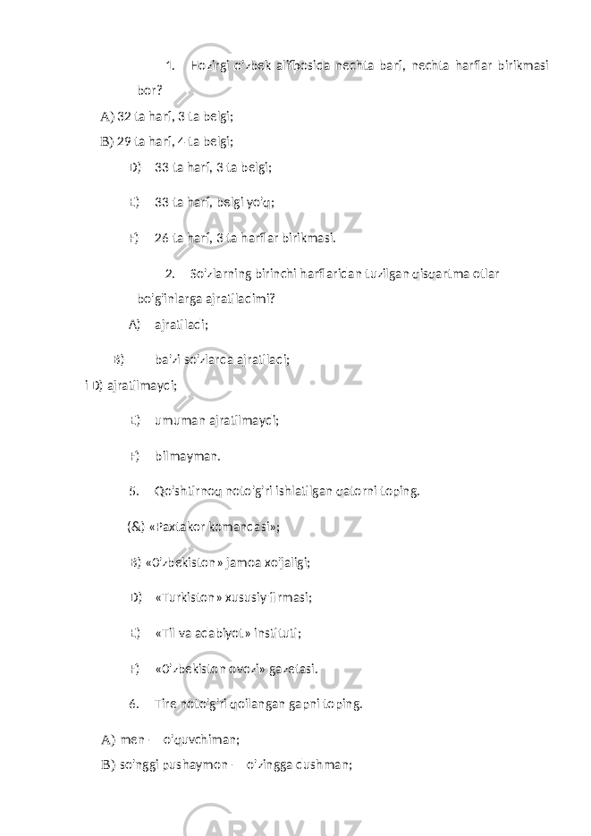 1. Hozirgi o&#39;zbek alifbosida nechta barf, nechta harflar birikmasi bor? A) 32 ta harf, 3 ta belgi; B) 29 ta harf, 4 ta belgi; D) 33 ta harf, 3 ta belgi; E) 33 ta harf, belgi yo&#39;q; F) 26 ta harf, 3 ta harflar birikmasi. 2. So&#39;zlarning birinchi harflaridan tuzilgan qisqartma otlar bo&#39;g&#39;inlarga ajratiladimi? A) ajratiladi; B) ba&#39;zi so&#39;zlarda ajratiladi; i D) ajratilmaydi; E) umuman ajratilmaydi; F) bilmayman. 5. Qo&#39;shtirnoq noto&#39;g&#39;ri ishlatilgan qatorni toping. (&) «Paxtakor komandasi»; B) «0&#39;zbekiston» jamoa xo&#39;jaligi; D) «Turkiston» xususiy firmasi; E) «Til va adabiyot» instituti; F) «0&#39;zbekiston ovozi» gazetasi. 6. Tire noto&#39;g&#39;ri qoilangan gapni toping. A) men — o&#39;quvchiman; B) so&#39;nggi pushaymon — o&#39;zingga dushman; 