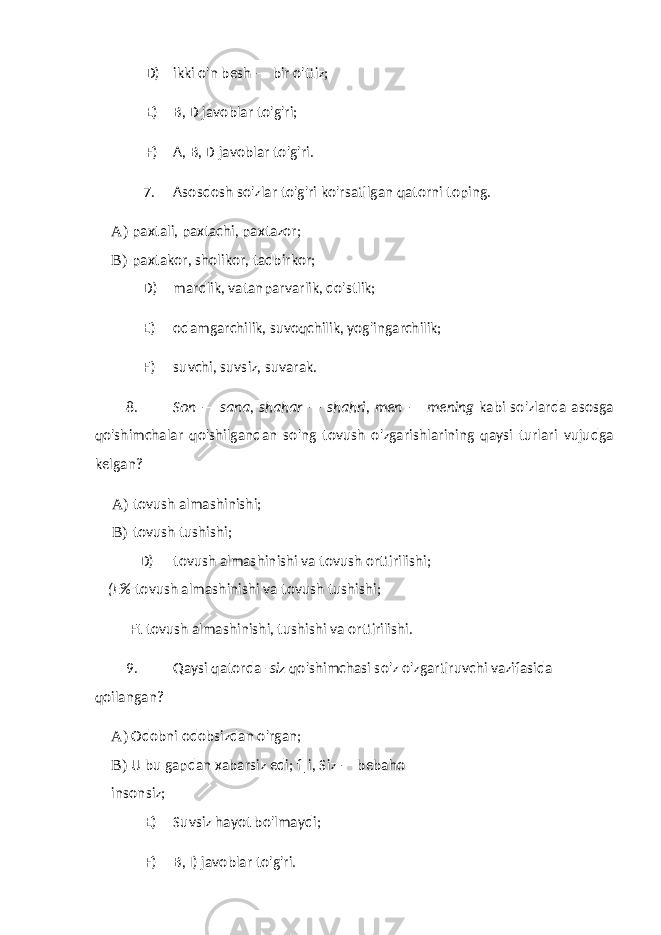 D) ikki o&#39;n besh — bir o&#39;ttiz; E) B, D javoblar to&#39;g&#39;ri; F) A, B, D javoblar to&#39;g&#39;ri. 7. Asosdosh so&#39;zlar to&#39;g&#39;ri ko&#39;rsatilgan qatorni toping. A) paxtali, paxtachi, paxtazor; B) paxtakor, sholikor, tadbirkor; D) mardlik, vatanparvarlik, do&#39;stlik; E) odamgarchilik, suvoqchilik, yog&#39;ingarchilik; F) suvchi, suvsiz, suvarak. 8. Son — sana, shahar — shahri, men — mening kabi so&#39;zlarda asosga qo&#39;shimchalar qo&#39;shilgandan so&#39;ng tovush o&#39;zgarishlarining qaysi turlari vujudga kelgan? A) tovush almashinishi; B) tovush tushishi; D) tovush almashinishi va tovush orttirilishi; (E% tovush almashinishi va tovush tushishi; Ft tovush almashinishi, tushishi va orttirilishi. 9. Qaysi qatorda -siz qo&#39;shimchasi so&#39;z o&#39;zgartiruvchi vazifasida qoilangan? A) Odobni odobsizdan o&#39;rgan; B) U bu gapdan xabarsiz edi; f|i, Siz — bebaho insonsiz; E) Suvsiz hayot bo&#39;lmaydi; F) B, I) javoblar to&#39;g&#39;ri. 